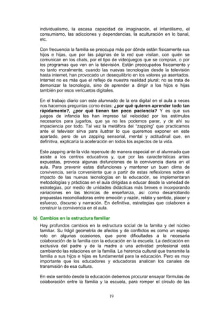 individualismo, la escasa capacidad de imaginación, el infantilismo, el
consumismo, las adicciones y dependencias, la aculturación en lo banal,
etc.
Con frecuencia la familia se preocupa más por dónde están físicamente sus
hijos e hijas, que por las páginas de la red que visitan, con quién se
comunican en los chats, por el tipo de videojuegos que se compran, o por
los programas que ven en la televisión. Están preocupados físicamente y
no tanto moralmente, cuando las nuevas tecnologías desde la televisión
hasta internet, han provocado un desequilibrio en los valores ya asentados.
Internet no es más que el reflejo de nuestra realidad plural; no se trata de
demonizar la tecnología, sino de aprender a dirigir a los hijos e hijas
también por esos vericuetos digitales.
En el trabajo diario con este alumnado de la era digital en el aula a veces
nos hacemos preguntas como éstas: ¿por qué quieren aprender todo tan
rápidamente?, ¿por qué tienen tan poco paciencia? Y es que sus
juegos de infancia les han impreso tal velocidad por los estímulos
necesarios para jugarlos, que ya no les podemos parar, y de ahí su
impaciencia por todo. Tal vez la metáfora del “zapping” que practicamos
ante el televisor sirva para ilustrar lo que queremos exponer en este
apartado, pero de un zapping sensorial, mental y actitudinal que, en
definitiva, explicaría la aceleración en todos los aspectos de la vida.
Este zapping ante la vida repercute de manera especial en el alumnado que
asiste a los centros educativos y, que por las características antes
expuestas, provoca algunas disfunciones de la convivencia diaria en el
aula. Para prevenir estas disfunciones y mantener un buen clima de
convivencia, sería conveniente que a partir de estas reflexiones sobre el
impacto de las nuevas tecnologías en la educación, se implementaran
metodologías y prácticas en el aula dirigidas a educar desde la variedad de
estrategias, por medio de unidades didácticas más breves e incorporando
variaciones en las técnicas de enseñanza, así como desarrollando
propuestas reconciliadoras entre emoción y razón, relato y sentido, placer y
esfuerzo, discurso y narración. En definitiva, estrategias que colaboren a
construir la convivencia en el aula.
b) Cambios en la estructura familiar
Hay profundos cambios en la estructura social de la familia y del núcleo
familiar. Su frágil geometría de afectos y de conflictos es como un espejo
roto en algunas ocasiones, que pone dificultades a la necesaria
colaboración de la familia con la educación en la escuela. La dedicación en
exclusiva del padre y de la madre a una actividad profesional está
cambiando las relaciones en la familia. La herencia cultural que transmite la
familia a sus hijos e hijas es fundamental para la educación. Pero es muy
importante que los educadores y educadoras analicen los canales de
transmisión de esa cultura.
En este sentido desde la educación debemos procurar ensayar fórmulas de
colaboración entre la familia y la escuela, para romper el círculo de las
19
 