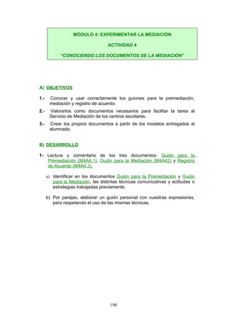 A) OBJETIVOS
1.- Conocer y usar correctamente los guiones para la premediación,
mediación y registro de acuerdo.
2.- Valorarlos como documentos necesarios para facilitar la tarea al
Servicio de Mediación de los centros escolares.
3.- Crear los propios documentos a partir de los modelos entregados al
alumnado.
B) DESARROLLO
1- Lectura y comentario de los tres documentos: Guión para la
Premediación (M4A4.1), Guión para la Mediación (M4A42) y Registro
de Acuerdo (M4A4.3).
a) Identificar en los documentos Guión para la Premediación y Guión
para la Mediación, las distintas técnicas comunicativas y actitudes o
estrategias trabajadas previamente.
b) Por parejas, elaborar un guión personal con vuestras expresiones,
pero respetando el uso de las mismas técnicas.
MÓDULO 4: EXPERIMENTAR LA MEDIACIÓN
ACTIVIDAD 4
“CONOCIENDO LOS DOCUMENTOS DE LA MEDIACIÓN”
190
 