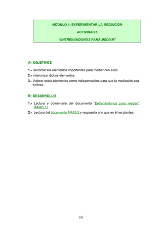 A) OBJETIVOS
1.- Recordar los elementos importantes para mediar con éxito.
2.- Interiorizar dichos elementos.
3.- Valorar estos elementos como indispensables para que la mediación sea
exitosa.
B) DESARROLLO
1.- Lectura y comentario del documento “Entrenándonos para mediar”
(M4A5.1).
2.- Lectura del documento M4A5.2 y respuesta a lo que en él se plantea.
MÓDULO 4: EXPERIMENTAR LA MEDIACIÓN
ACTIVIDAD 5
“ENTRENÁNDONOS PARA MEDIAR”
191
 