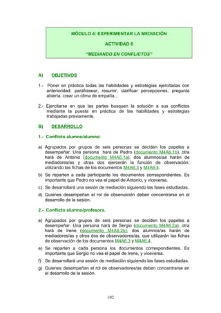 A) OBJETIVOS
1.- Poner en práctica todas las habilidades y estrategias ejercitadas con
anterioridad: parafrasear, resumir, clarificar percepciones, pregunta
abierta, crear un clima de empatía...
2.- Ejercitarse en que las partes busquen la solución a sus conflictos
mediante la puesta en práctica de las habilidades y estrategias
trabajadas previamente.
B) DESARROLLO
1.- Conflicto alumno/alumno:
a) Agrupados por grupos de seis personas se deciden los papeles a
desempeñar. Una persona hará de Pedro (documento M4A6.1b), otra
hará de Antonio (documento M4A6.1a), dos alumnos/as harán de
mediadores/as y otras dos ejercerán la función de observación,
utilizando las fichas de los documentos M4A6.3 y M4A6.4.
b) Se reparten a cada participante los documentos correspondientes. Es
importante que Pedro no vea el papel de Antonio, y viceversa.
c) Se desarrollará una sesión de mediación siguiendo las fases estudiadas.
d) Quienes desempeñan el rol de observación deben concentrarse en el
desarrollo de la sesión.
2.- Conflicto alumno/profesora.
a) Agrupados por grupos de seis personas se deciden los papeles a
desempeñar. Una persona hará de Sergio (documento M4A6.2a), otra
hará de Irene (documento M4A6.2b), dos alumnos/as harán de
mediadores/as y otros dos de observadores/as, que utilizarán las fichas
de observación de los documentos M4A6.3 y M4A6.4.
e) Se reparten a cada persona los documentos correspondientes. Es
importante que Sergio no vea el papel de Irene, y viceversa.
f) Se desarrollará una sesión de mediación siguiendo las fases estudiadas.
g) Quienes desempeñan el rol de observadores/as deben concentrarse en
el desarrollo de la sesión.
MÓDULO 4: EXPERIMENTAR LA MEDIACIÓN
ACTIVIDAD 6
“MEDIANDO EN CONFLICTOS”
192
 