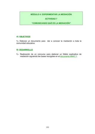 A) OBJETIVOS
1.- Elaborar un documento para dar a conocer la mediación a toda la
comunidad educativa.
B) DESARROLLO
1.- Realización de un concurso para elaborar un folleto explicativo de
mediación siguiendo las bases recogidas en el documento M4A7.1.
MÓDULO 4: EXPERIMENTAR LA MEDIACIÓN
ACTIVIDAD 7
“COMUNICANDO QUÉ ES LA MEDIACIÓN”
193
 