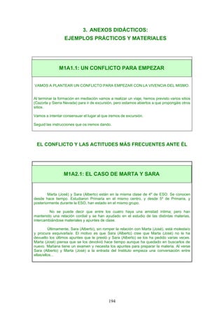 3. ANEXOS DIDÁCTICOS:
EJEMPLOS PRÁCTICOS Y MATERIALES
VAMOS A PLANTEAR UN CONFLICTO PARA EMPEZAR CON LA VIVENCIA DEL MISMO.
Al terminar la formación en mediación vamos a realizar un viaje, hemos previsto varios sitios
(Cazorla y Sierra Nevada) para ir de excursión, pero estamos abiertos a que propongáis otros
sitios.
Vamos a intentar consensuar el lugar al que iremos de excursión.
Seguid las instrucciones que os iremos dando.
EL CONFLICTO Y LAS ACTITUDES MÁS FRECUENTES ANTE ÉL
Marta (José) y Sara (Alberto) están en la misma clase de 4º de ESO. Se conocen
desde hace tiempo. Estudiaron Primaria en el mismo centro, y desde 5º de Primaria, y
posteriormente durante la ESO, han estado en el mismo grupo.
No se puede decir que entre los cuatro haya una amistad íntima; pero han
mantenido una relación cordial y se han ayudado en el estudio de las distintas materias,
intercambiándose materiales y apuntes de clase.
Últimamente, Sara (Alberto), sin romper la relación con Marta (José), está molesta/o
y procura esquivarla/e. El motivo es que Sara (Alberto) cree que Marta (José) no le ha
devuelto los últimos apuntes que le prestó y Sara (Alberto) se los ha pedido varias veces.
Marta (José) piensa que se los devolvió hace tiempo aunque ha quedado en buscarlos de
nuevo. Mañana tiene un examen y necesita los apuntes para preparar la materia. Al verse
Sara (Alberto) y Marta (José) a la entrada del Instituto empieza una conversación entre
ellas/ellos...
M1A1.1: UN CONFLICTO PARA EMPEZAR
M1A2.1: EL CASO DE MARTA Y SARA
194
 
