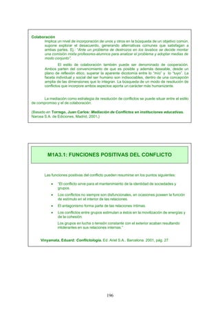 Colaboración
Implica un nivel de incorporación de unos y otros en la búsqueda de un objetivo común,
supone explorar el desacuerdo, generando alternativas comunes que satisfagan a
ambas partes. Ej.: “Ante un problema de destrozos en los lavabos se decide montar
una comisión mixta profesores-alumnos para analizar el problema y adoptar medias de
modo conjunto”.
El estilo de colaboración también puede ser denominado de cooperación.
Ambos parten del convencimiento de que es posible y además deseable, desde un
plano de reflexión ético, superar la aparente dicotomía entre lo “mío” y lo “tuyo”. La
faceta individual y social del ser humano son indisociables, dentro de una concepción
amplia de las dimensiones que lo integran. La búsqueda de un modo de resolución de
conflictos que incorpore ambos aspectos aporta un carácter más humanizante.
La mediación como estrategia de resolución de conflictos se puede situar entre el estilo
de compromiso y el de colaboración.
(Basado en Torrego, Juan Carlos: Mediación de Conflictos en instituciones educativas.
Narcea S.A. de Ediciones, Madrid, 2001.)
Las funciones positivas del conflicto pueden resumirse en los puntos siguientes:
• “El conflicto sirve para el mantenimiento de la identidad de sociedades y
grupos.
• Los conflictos no siempre son disfuncionales, en ocasiones poseen la función
de estímulo en el interior de las relaciones.
• El antagonismo forma parte de las relaciones íntimas.
• Los conflictos entre grupos estimulan a éstos en la movilización de energías y
de la cohesión.
Los grupos en lucha o tensión constante con el exterior acaban resultando
intolerantes en sus relaciones internas.”
Vinyamata, Eduard: Conflictología. Ed. Ariel S.A., Barcelona. 2001, pág. 27
M1A3.1: FUNCIONES POSITIVAS DEL CONFLICTO
196
 