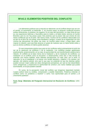 Los elementos positivos que a menudo se relacionan con el conflicto tienen que ver con
el cambio, el crecimiento, el desarrollo. Y, en muchos casos, la situación conflictual encarna
ambas dimensiones, la positiva y la negativa. En el caso del nacimiento, no cabe duda de que
es una experiencia dolorosa y traumática para la madre y el bebé (todos venimos al mundo
llorando), pero la vez hay pocas cosas más positivas que la propia vida que emana de ese
hecho conflictual que es el parto. Del mismo modo, muchos de los conflictos relacionales que
se dan en el seno de una pareja, entre familiares o amigos, a pesar de la negatividad con que
vivimos las discusiones, los gritos, las crisis, en muchos casos sirven, a largo plazo, para
mejorar la relación, para que ésta alcance un grado de madurez que no había tenido antes y
que sin dichos conflictos no habría podido alcanzar.
En ese componente positivo que yace en los conflictos radica precisamente la razón de
ser de la resolución de conflictos o de la mediación. Los conflictos pueden gestionarse
positivamente, proporcionando, en su caso, la oportunidad de una transformación positiva de la
relación. El conflicto es la base misma de la mediación y de la resolución de conflictos. La
mediación ve el conflicto como el encuentro -o desencuentro- entre dos o más formas de
entender una misma realidad, entre distintas percepciones. En este caso, por lo tanto, lo
relevante no es el establecer o el buscar una verdad absoluta y objetiva, a la manera, por
ejemplo, del sistema judicial, sino que lo que aquí se pretende es que las distintas partes
puedan conocer mejor cuáles son ésas divergencias perceptivas, por qué se han desarrollado
como antagónicas y proporciona la oportunidad de construir una nueva realidad que pueda
acomodarlas, en la que puedan coexistir.
En suma, de la percepción inicial del conflicto que tengamos dependerá también
nuestra actitud hacia su análisis, comprensión y posible tratamiento. Podemos entender el
conflicto como "un problema a resolver" o como "una oportunidad para el cambio y el
crecimiento positivos".
Farré, Sergi: Materiales del Postgrado Internacional de Resolución de Conflictos. UOC.
2001.
M1A3.2: ELEMENTOS POSITIVOS DEL CONFLICTO
197
 