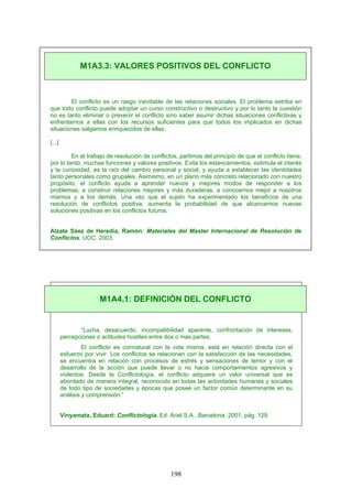 El conflicto es un rasgo inevitable de las relaciones sociales. El problema estriba en
que todo conflicto puede adoptar un curso constructivo o destructivo y por lo tanto la cuestión
no es tanto eliminar o prevenir el conflicto sino saber asumir dichas situaciones conflictivas y
enfrentarnos a ellas con los recursos suficientes para que todos los implicados en dichas
situaciones salgamos enriquecidos de ellas.
[...]
En el trabajo de resolución de conflictos, partimos del principio de que el conflicto tiene,
por lo tanto, muchas funciones y valores positivos. Evita los estancamientos, estimula el interés
y la curiosidad, es la raíz del cambio personal y social, y ayuda a establecer las identidades
tanto personales como grupales. Asimismo, en un plano más concreto relacionado con nuestro
propósito, el conflicto ayuda a aprender nuevos y mejores modos de responder a los
problemas, a construir relaciones mejores y más duraderas, a conocernos mejor a nosotros
mismos y a los demás. Una vez que el sujeto ha experimentado los beneficios de una
resolución de conflictos positiva, aumenta la probabilidad de que alcancemos nuevas
soluciones positivas en los conflictos futuros.
Alzate Sáez de Heredia, Ramón: Materiales del Master Internacional de Resolución de
Conflictos. UOC. 2003.
“Lucha, desacuerdo, incompatibilidad aparente, confrontación de intereses,
percepciones o actitudes hostiles entre dos o más partes.
El conflicto es connatural con la vida misma, está en relación directa con el
esfuerzo por vivir. Los conflictos se relacionan con la satisfacción de las necesidades,
se encuentra en relación con procesos de estrés y sensaciones de temor y con el
desarrollo de la acción que puede llevar o no hacia comportamientos agresivos y
violentos. Desde la Conflictología, el conflicto adquiere un valor universal que es
abordado de manera integral, reconocido en todas las actividades humanas y sociales
de todo tipo de sociedades y épocas que posee un factor común determinante en su
análisis y comprensión.”
Vinyamata, Eduard: Conflictología. Ed. Ariel S.A., Barcelona. 2001, pág. 129
M1A3.3: VALORES POSITIVOS DEL CONFLICTO
M1A4.1: DEFINICIÓN DEL CONFLICTO
198
 