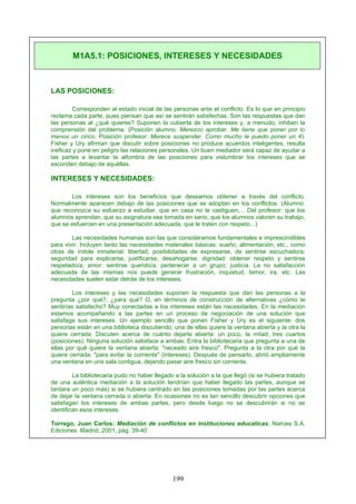 LAS POSICIONES:
Corresponden al estado inicial de las personas ante el conflicto. Es lo que en principio
reclama cada parte, pues piensan que así se sentirán satisfechas. Son las respuestas que dan
las personas al ¿qué quieres? Suponen la cubierta de los intereses y, a menudo, inhiben la
comprensión del problema. (Posición alumno: Merezco aprobar. Me tiene que poner por lo
menos un cinco. Posición profesor: Merece suspender. Como mucho le puedo poner un 4).
Fisher y Ury afirman que discutir sobre posiciones no produce acuerdos inteligentes, resulta
ineficaz y pone en peligro las relaciones personales. Un buen mediador será capaz de ayudar a
las partes a levantar la alfombra de las posiciones para vislumbrar los intereses que se
esconden debajo de aquéllas.
INTERESES Y NECESIDADES:
Los intereses son los beneficios que deseamos obtener a través del conflicto.
Normalmente aparecen debajo de las posiciones que se adoptan en los conflictos. (Alumno:
que reconozca su esfuerzo a estudiar, que en casa no le castiguen,... Del profesor: que los
alumnos aprendan, que su asignatura sea tomada en serio, que los alumnos valoren su trabajo,
que se esfuercen en una presentación adecuada, que le traten con respeto...).
Las necesidades humanas son las que consideramos fundamentales e imprescindibles
para vivir. Incluyen tanto las necesidades materiales básicas: sueño, alimentación, etc., como
otras de índole inmaterial: libertad, posibilidades de expresarse, de sentirse escuchado/a;
seguridad para explicarse, justificarse, desahogarse; dignidad: obtener respeto y sentirse
respetado/a; amor: sentirse querido/a; pertenecer a un grupo; justicia. La no satisfacción
adecuada de las mismas nos puede generar frustración, inquietud, temor, ira, etc. Las
necesidades suelen estar detrás de los intereses.
Los intereses y las necesidades suponen la respuesta que dan las personas a la
pregunta ¿por qué?, ¿para qué? O, en términos de construcción de alternativas ¿cómo te
sentirías satisfecho? Muy conectadas a los intereses están las necesidades. En la mediación
estamos acompañando a las partes en un proceso de negociación de una solución que
satisfaga sus intereses. Un ejemplo sencillo que ponen Fisher y Ury es el siguiente: dos
personas están en una biblioteca discutiendo; una de ellas quiere la ventana abierta y la otra la
quiere cerrada. Discuten acerca de cuánto dejarla abierta: un poco, la mitad, tres cuartos
(posiciones). Ninguna solución satisface a ambas. Entra la bibliotecaria que pregunta a una de
ellas por qué quiere la ventana abierta: "necesito aire fresco". Pregunta a la otra por qué la
quiere cerrada: "para evitar la corriente" (intereses). Después de pensarlo, abrió ampliamente
una ventana en una sala contigua, dejando pasar aire fresco sin corriente.
La bibliotecaria pudo no haber llegado a la solución a la que llegó (si se hubiera tratado
de una auténtica mediación a la solución tendrían que haber llegado las partes, aunque se
tardara un poco más) si se hubiera centrado en las posiciones tomadas por las partes acerca
de dejar la ventana cerrada o abierta. En ocasiones no es tan sencillo descubrir opciones que
satisfagan los intereses de ambas partes, pero desde luego no se descubrirán si no se
identifican esos intereses.
Torrego, Juan Carlos: Mediación de conflictos en instituciones educaticas, Narcea S.A.
Ediciones. Madrid, 2001, pág. 39-40
M1A5.1: POSICIONES, INTERESES Y NECESIDADES
199
 