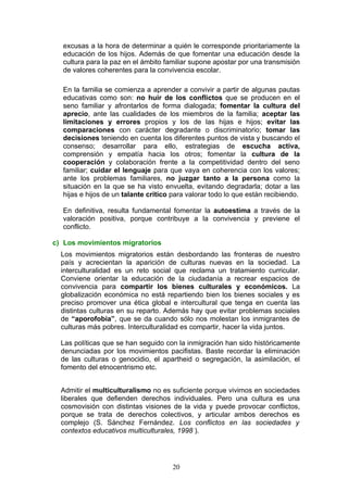 excusas a la hora de determinar a quién le corresponde prioritariamente la
educación de los hijos. Además de que fomentar una educación desde la
cultura para la paz en el ámbito familiar supone apostar por una transmisión
de valores coherentes para la convivencia escolar.
En la familia se comienza a aprender a convivir a partir de algunas pautas
educativas como son: no huir de los conflictos que se producen en el
seno familiar y afrontarlos de forma dialogada; fomentar la cultura del
aprecio, ante las cualidades de los miembros de la familia; aceptar las
limitaciones y errores propios y los de las hijas e hijos; evitar las
comparaciones con carácter degradante o discriminatorio; tomar las
decisiones teniendo en cuenta los diferentes puntos de vista y buscando el
consenso; desarrollar para ello, estrategias de escucha activa,
comprensión y empatía hacia los otros; fomentar la cultura de la
cooperación y colaboración frente a la competitividad dentro del seno
familiar; cuidar el lenguaje para que vaya en coherencia con los valores;
ante los problemas familiares, no juzgar tanto a la persona como la
situación en la que se ha visto envuelta, evitando degradarla; dotar a las
hijas e hijos de un talante crítico para valorar todo lo que están recibiendo.
En definitiva, resulta fundamental fomentar la autoestima a través de la
valoración positiva, porque contribuye a la convivencia y previene el
conflicto.
c) Los movimientos migratorios
Los movimientos migratorios están desbordando las fronteras de nuestro
país y acrecientan la aparición de culturas nuevas en la sociedad. La
interculturalidad es un reto social que reclama un tratamiento curricular.
Conviene orientar la educación de la ciudadanía a recrear espacios de
convivencia para compartir los bienes culturales y económicos. La
globalización económica no está repartiendo bien los bienes sociales y es
preciso promover una ética global e intercultural que tenga en cuenta las
distintas culturas en su reparto. Además hay que evitar problemas sociales
de “aporofobia”, que se da cuando sólo nos molestan los inmigrantes de
culturas más pobres. Interculturalidad es compartir, hacer la vida juntos.
Las políticas que se han seguido con la inmigración han sido históricamente
denunciadas por los movimientos pacifistas. Baste recordar la eliminación
de las culturas o genocidio, el apartheid o segregación, la asimilación, el
fomento del etnocentrismo etc.
Admitir el multiculturalismo no es suficiente porque vivimos en sociedades
liberales que defienden derechos individuales. Pero una cultura es una
cosmovisión con distintas visiones de la vida y puede provocar conflictos,
porque se trata de derechos colectivos, y articular ambos derechos es
complejo (S. Sánchez Fernández. Los conflictos en las sociedades y
contextos educativos multiculturales, 1998 ).
20
 