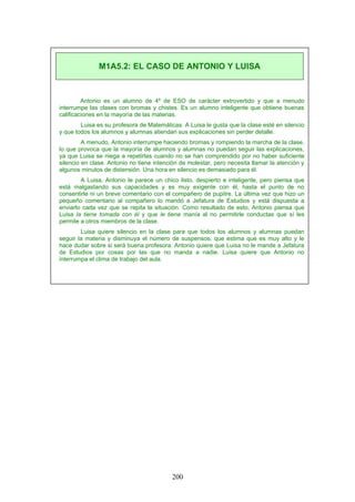 Antonio es un alumno de 4º de ESO de carácter extrovertido y que a menudo
interrumpe las clases con bromas y chistes. Es un alumno inteligente que obtiene buenas
calificaciones en la mayoría de las materias.
Luisa es su profesora de Matemáticas. A Luisa le gusta que la clase esté en silencio
y que todos los alumnos y alumnas atiendan sus explicaciones sin perder detalle.
A menudo, Antonio interrumpe haciendo bromas y rompiendo la marcha de la clase,
lo que provoca que la mayoría de alumnos y alumnas no puedan seguir las explicaciones,
ya que Luisa se niega a repetirlas cuando no se han comprendido por no haber suficiente
silencio en clase. Antonio no tiene intención de molestar, pero necesita llamar la atención y
algunos minutos de distensión. Una hora en silencio es demasiado para él.
A Luisa, Antonio le parece un chico listo, despierto e inteligente, pero piensa que
está malgastando sus capacidades y es muy exigente con él, hasta el punto de no
consentirle ni un breve comentario con el compañero de pupitre. La última vez que hizo un
pequeño comentario al compañero lo mandó a Jefatura de Estudios y está dispuesta a
enviarlo cada vez que se repita la situación. Como resultado de esto, Antonio piensa que
Luisa la tiene tomada con él y que le tiene manía al no permitirle conductas que sí les
permite a otros miembros de la clase.
Luisa quiere silencio en la clase para que todos los alumnos y alumnas puedan
seguir la materia y disminuya el número de suspensos, que estima que es muy alto y le
hace dudar sobre si será buena profesora. Antonio quiere que Luisa no le mande a Jefatura
de Estudios por cosas por las que no manda a nadie. Luisa quiere que Antonio no
interrumpa el clima de trabajo del aula.
M1A5.2: EL CASO DE ANTONIO Y LUISA
200
 