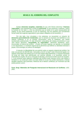 Existen elementos tangibles, materiales (lo que John Burton denomina “intereses
negociables”) que expresamos a través de posiciones, lo que queremos o pedimos: “quiero
la custodia de mis hijos” [...] Son los elementos que se sitúan en la parte supraacuática del
iceberg, la que vemos fácilmente, la que se exterioriza. Son los aspectos que normalmente
forman parte de la agenda negociadora y que acaban reflejados en los acuerdos [...].
Por otro lado, muy vinculados a los anteriores, se encuentran un conjunto de
elementos primordialmente inmateriales, que no siempre se expresan con facilidad en una
relación conflictual, ni en un proceso comunicativo, como la mediación, que intente
transformarla positivamente. En esta dimensión subacuática del iceberg encontramos lo que
John Burton denomina “necesidades no negociables”: elementos identitarios, psico-
emocionales, la historia del conflicto... ¿Puede uno acaso negociar, por ejemplo, su necesidad
a vivir dignamente, o a mantener alguno de los elementos que definen su identidad individual o
grupal, como la lengua, la cultura o la ideología?
A menudo, la inflexibilidad de una posición sobre un aspecto material del conflicto (“¡le
exijo una pensión de 200.000 ptas. mensuales y de ahí no bajo!”) está íntimamente ligada a un
aspecto subacuático del iceberg que no ha sido tratado adecuadamente y ni siquiera expresado
(el enojo por haber sido abandonada, por sentirse utilizada, o la necesidad, quizás no
expresada por orgullo, de que su cónyuge se disculpe y reconozca el dolor que le ha causado).
[...] Los acuerdos sobre aspectos materiales del conflicto serán siempre mucho más sólidos y
duraderos si se construyen sobre una base sólida en la que han podido expresarse y tratarse
aquellos aspectos más profundos, históricos de la relación conflictual, por incómodo que ello
pueda parecer a priori.
Farré, Sergi: Materiales del Postgrado Internacional de Resolución de Conflictos. UOC.
2002.
M1A5.3: EL ICEBERG DEL CONFLICTO
201
 