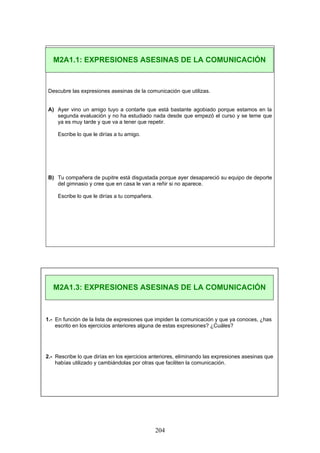 Descubre las expresiones asesinas de la comunicación que utilizas.
A) Ayer vino un amigo tuyo a contarte que está bastante agobiado porque estamos en la
segunda evaluación y no ha estudiado nada desde que empezó el curso y se teme que
ya es muy tarde y que va a tener que repetir.
Escribe lo que le dirías a tu amigo.
B) Tu compañera de pupitre está disgustada porque ayer desapareció su equipo de deporte
del gimnasio y cree que en casa le van a reñir si no aparece.
Escribe lo que le dirías a tu compañera.
1.- En función de la lista de expresiones que impiden la comunicación y que ya conoces, ¿has
escrito en los ejercicios anteriores alguna de estas expresiones? ¿Cuáles?
2.- Rescribe lo que dirías en los ejercicios anteriores, eliminando las expresiones asesinas que
habías utilizado y cambiándolas por otras que faciliten la comunicación.
M2A1.1: EXPRESIONES ASESINAS DE LA COMUNICACIÓN
M2A1.3: EXPRESIONES ASESINAS DE LA COMUNICACIÓN
204
 