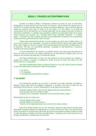Cuando te sientas cortado o bloqueado, examina la forma en que te comunicas.
Pregúntale a la otra persona qué fue lo que no funcionó. ¿Qué hicieron los demás que no
funcionó? Tú puedes siempre tratar de mejorar tus propias técnicas. ¿Con cuánta frecuencia
haces las mismas cosas que te irritan si te las hacen a ti? Por último, si el estilo de
comunicación de la otra persona no te resulta adecuado, tal vez desees encontrar formas de
solucionar el problema. Tu objetivo será ayudarla a obtener una respuesta mejor de su parte.
Pues comenzar, por ejemplo, con: "Cuando recibo estos mensajes cortantes..." o "Cuando
dijiste..., me sentí muy mal, y pienso que ésta no era realmente tu intención, hay otras formas
de dar opiniones que funcionarían mejor conmigo".
Todas estas expresiones incluyen un juicio negativo (yo sé lo que tú debes hacer y tú
no, lo que te pasa no es importante...) aunque no sea la intención del que las utiliza realizar
dicho juicio negativo. Ese juicio negativo hace que las personas se pongan a la defensiva y no
te escuchen. Por ello, es conveniente aprender a expresar lo que pensamos o sentimos,
evitando esos juicios negativos.
La forma satisfactoria de resolver un conflicto requiere que seas capaz de exponer tu
punto de vista sin provocar una actitud defensiva en la otra persona. Explica cómo ves las
cosas en vez de decir qué deberían o no hacer los demás.
Una frase autoafirmativa le dice a la otra persona lo que tú piensas sin culparla ni
exigirle que cambie, y ayudan a mantener tu punto de vista sin tener que tratar a la otra
persona como un contrincante.
Una frase autoafirmativa tiene una estructura que es muy útil cuando quieres exponer
tu punto de vista sobre una situación o decir lo que deseas.
1. La acción.
2. Tu respuesta.
3. Los resultados que preferirías obtener.
1. La acción
Una descripción objetiva de la acción o situación que está causando el problema.
Objetiva quiere decir libre de palabras subjetivas o emotivas. Así que se trata de una
descripción de los hechos, no de tu interpretación o la de alguna otra persona.
"Cuando se llega a clase diez minutos después de que suene el timbre...”
"Cuando oigo que un murmullo en clase...”
"Cuando no se me permite descansar un minutos entre clase y clase...”
Otras formas de decir lo mismo son:
"Cuando llegas tarde a clase...”
"Cuando habláis en clase sin parar…”
"Cuando no me dejas descansar unos minutos entre clase y clase…”
Estas tres últimas frases son un mal comienzo, porque la otra persona puede estar
demasiado ocupada tratando de defenderse y no oirá el final de la frase. Las tres primeras
frases se centran en la descripción del hecho de la forma más objetiva posible, evitando acusar
a nadie del hecho sucedido. Las frases autoafirmativas consiguen que la otra persona no se
ponga a la defensiva y facilitan que nos escuche.
M2A2.1: FRASES AUTOAFIRMATIVAS
206
 
