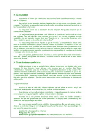 2. Tu respuesta
Los demás no tienen que saber cómo reaccionamos ante los distintos hechos, a no ser
que se lo digamos.
La mayoría de las personas prefieren llevarse bien con los demás y no ofender, herir o
molestar. Por lo tanto, tu respuesta negativa las llevará a reconsiderar su comportamiento si no
las has atacado en el proceso.
Tu respuesta puede ser la expresión de una emoción. Así puedes explicar que te
sientes herido, ofendido...
Tu respuesta puede ser decirles a las personas lo que haces, describir las acciones
que realizas. Esto es más fácil que expresar emociones y en muchos contextos es más
aceptable. Así, por ejemplo, puedes decir que “Cuando no se me permite descansar entre
clase y clase me quedo en el pasillo, sin entrar a clase”.
Tu respuesta puede ser un impulso al que te resistes. Es importante no culpar a los
otros de nuestros sentimientos, porque, caso de hacerlo, se pondrán a la defensiva. Cada uno
somos responsables de la forma en que respondemos y de sentirnos como nos sentimos. Con
ello no debemos evitar sentirnos de una forma o de otra, tenemos derecho a sentirnos así, pero
también hemos de reconocer que sólo nosotros somos responsables de nuestros sentimientos
y no culpar a los demás por ellos.
Así, por ejemplo, podemos decir: “Cuando no se me permite descansar entre clase y
clase me gustaría escaparme del Instituto”,” Cuando existe un murmullo en la clase deseo
abandonar la clase”
3. El resultado que preferirías.
Habla acerca de lo que te gustaría hacer o tener, procurando no decirles a las otras
personas lo que deberían hacer, porque esto provoca que se resistan. Las frases
autoafirmativas hablan de cada uno de nosotros y no ponen el acento en la otra persona. Una
auténtica oración autoafirmativa, en la cual lo que quieres no depende totalmente de que la otra
persona haga algo para hacerte sentir mejor, logrará también el efecto de crear otras opciones.
Es importante dejar tantas opciones abiertas como sea posible, porque así dejamos más
libertad a las otras personas. De este modo, se provoca menos resistencia y se genera más
colaboración.
Así podríamos decir:
Cuando se llega a clase diez minutos después de que suene el timbre tengo que
interrumpir la explicación y me gustaría poder explicar sin interrupciones.
Cuando oigo un murmullo en clase me distraigo y no puedo explicar la materia tan bien
como yo quiero, me gustaría poder explicar sin que nada me distraiga.
Cuando no se me permite descansar entre clase y clase me siento cansado y
agobiado. Lo que me gustaría es que se me permitiese un respiro entre una materia y otra
para poder aprovechar mejor las clases.
La mejor oración autoafirmativa está libre de expectativas. Es una afirmación limpia y
clara de tu punto de vista y de cómo te gustaría que fueran las cosas. Para que sea limpia hay
que seguir las siguientes pautas:
Acción: No utilices palabras irritantes.
Respuesta: No culpes.
El resultado que preferirías obtener: No lo expreses como una demanda.
207
 