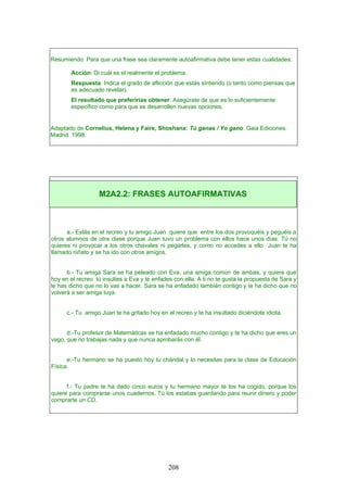 Resumiendo: Para que una frase sea claramente autoafirmativa debe tener estas cualidades:
Acción: Di cuál es el realmente el problema.
Respuesta: Indica el grado de aflicción que estás sintiendo (o tanto como piensas que
es adecuado revelar).
El resultado que preferirías obtener: Asegúrate de que es lo suficientemente
específico como para que se desarrollen nuevas opciones.
Adaptado de Cornelius, Helena y Faire, Shoshana: Tú ganas / Yo gano. Gaia Ediciones.
Madrid. 1998.
a.- Estás en el recreo y tu amigo Juan quiere que entre los dos provoquéis y peguéis a
otros alumnos de otra clase porque Juan tuvo un problema con ellos hace unos días. Tú no
quieres ni provocar a los otros chavales ni pegarles, y como no accedes a ello Juan te ha
llamado niñato y se ha ido con otros amigos.
b.- Tu amiga Sara se ha peleado con Eva, una amiga común de ambas, y quiere que
hoy en el recreo tú insultes a Eva y te enfades con ella. A ti no te gusta la propuesta de Sara y
le has dicho que no lo vas a hacer. Sara se ha enfadado también contigo y te ha dicho que no
volverá a ser amiga tuya.
c.- Tu amigo Juan te ha gritado hoy en el recreo y te ha insultado diciéndote idiota.
d.-Tu profesor de Matemáticas se ha enfadado mucho contigo y te ha dicho que eres un
vago, que no trabajas nada y que nunca aprobarás con él.
e.-Tu hermano se ha puesto hoy tu chándal y lo necesitas para la clase de Educación
Física.
f.- Tu padre te ha dado cinco euros y tu hermano mayor te los ha cogido, porque los
quiere para comprarse unos cuadernos. Tú los estabas guardando para reunir dinero y poder
comprarte un CD.
M2A2.2: FRASES AUTOAFIRMATIVAS
208
 