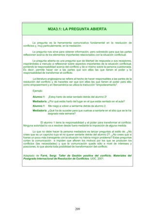 La pregunta es la herramienta comunicativa fundamental en la resolución de
conflictos y, muy particularmente, en la mediación.
La pregunta nos sirve para obtener información, pero sobretodo para que las partes
reflexionen acerca de los elementos importantes relacionados con la situación conflictual.
La pregunta abierta es una pregunta que da libertad de respuesta a sus receptores,
inspirándoles a menudo a reflexionar sobre aspectos importantes de la situación conflictual,
poniendo la responsabilidad acerca del conflicto y de sí mismo sobre la persona cuestionada.
Es decir, permite hacer ver a las partes que son ellas las que tienen el poder y la
responsabilidad de transformar el conflicto.
La literatura anglosajona se refiere al hecho de hacer responsables a las partes de la
resolución del conflicto y de hacerles ver que son ellas las que tienen el poder para ello,
como empowerment y en Iberoamérica se utiliza la traducción "empoderamiento".
Ejemplo:
Alumno 1: ¡Estoy harto de estar sentado detrás del alumno 2!
Mediador/a: ¿Por qué estás harto del lugar en el que estás sentado en el aula?
Alumno 1: Me niego a volver a sentarme detrás de alumno 2.
Mediador/a: ¿Qué ha de suceder para que vuelvas a sentarte en el sitio que se te ha
asignado esta semana?
El alumno 1 tiene la responsabilidad y el poder para transformar el conflicto.
Ninguna autoridad lo va a resolver desde fuera mediante la imposición de alguna medida.
Lo que no debe hacer la persona mediadora es lanzar preguntas al estilo de: ¿No
crees que es un capricho tuyo el no querer sentarte detrás del alumno 2?, ¿No crees que si
fueras un poco más transigente con la situación no habría ningún problema? Estas preguntas
cortan la comunicación e impiden que afloren los motivos por los que se producen los
conflictos (las necesidades) y que la comunicación quede sólo a nivel de intereses y
posiciones, lo que aborta toda posibilidad de transformación del conflicto.
Adaptado de Farré, Sergi: Taller de Gestión positiva del conflicto. Materiales del
Postgrado Internacional de Resolución de Conflictos. UOC. 2001.
M2A3.1: LA PREGUNTA ABIERTA
209
 