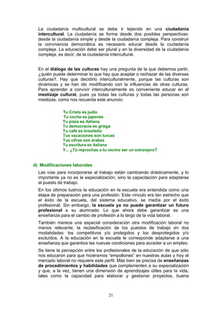 La ciudadanía multicultural se debe ir tejiendo en una ciudadanía
intercultural. La ciudadanía se forma desde dos posibles perspectivas:
desde la ciudadanía simple y desde la ciudadanía compleja. Para construir
la convivencia democrática es necesario educar desde la ciudadanía
compleja. La educación debe ser plural y en la diversidad de la ciudadanía
compleja, es decir, de la ciudadanía intercultural.
En el diálogo de las culturas hay una pregunta de la que debemos partir,
¿quién puede determinar lo que hay que aceptar o rechazar de las diversas
culturas?. Hay que decidirlo interculturalmente, porque las culturas son
dinámicas y se han ido modificando con la influencias de otras culturas.
Para aprender a convivir interculturalmente es conveniente educar en el
mestizaje cultural, pues ya todas las culturas y todas las personas son
mestizas, como nos recuerda este anuncio:
Tu Cristo es judío
Tu coche es japonés
Tu pizza es italiana
Tu democracia es griega
Tu café es brasileño
Tus vacaciones son turcas
Tus cifras son árabes
Tu escritura es italiana
Y... ¿Tú reprochas a tu vecino ser un extranjero?
d) Modificaciones laborales
Las vías para incorporarse al trabajo están cambiando drásticamente, y lo
importante ya no es la especialización, sino la capacitación para adaptarse
al puesto de trabajo.
En los últimos lustros la educación en la escuela era entendida como una
etapa de preparación para una profesión. Este vínculo era tan estrecho que
el éxito de la escuela, del sistema educativo, se medía por el éxito
profesional. Sin embargo, la escuela ya no puede garantizar un futuro
profesional a su alumnado. Lo que ahora debe garantizar es una
enseñanza para el cambio de profesión a lo largo de la vida laboral.
También merece una especial consideración otra modificación laboral no
menos relevante, la reclasificación de los puestos de trabajo en dos
modalidades: los competitivos y/o protegidos y los desprotegidos y/o
excluídos. A la educación en la escuela le corresponde adaptarse a una
enseñanza que garantice las nuevas condiciones para acceder a un empleo.
Se tiene la percepción entre los profesionales de la educación de que sólo
nos educaron para que hiciéramos “empollones” en nuestras aulas y hoy el
mercado laboral no requiere este perfil. Más bien se precisa de enseñanzas
de procedimientos y habilidades que complementen a su especialización
y que, a la vez, tienen una dimensión de aprendizajes útiles para la vida,
tales como la capacidad para elaborar y gestionar proyectos, buena
21
 