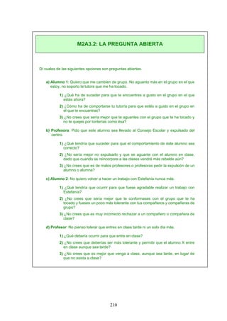 Dí cuales de las siguientes opciones son preguntas abiertas.
a) Alumno 1: Quiero que me cambien de grupo. No aguanto más en el grupo en el que
estoy, no soporto la tutora que me ha tocado.
1) ¿Qué ha de suceder para que te encuentres a gusto en el grupo en el que
estás ahora?
2) ¿Cómo ha de comportarse tu tutor/a para que estés a gusto en el grupo en
el que te encuentras?
3) ¿No crees que sería mejor que te aguantes con el grupo que te ha tocado y
no te quejes por tonterías como ésa?
b) Profesora: Pido que este alumno sea llevado al Consejo Escolar y expulsado del
centro.
1) ¿Qué tendría que suceder para que el comportamiento de éste alumno sea
correcto?
2) ¿No sería mejor no expulsarlo y que se aguante con el alumno en clase,
dado que cuando se reincorpore a las clases vendrá más rebelde aún?
3) ¿No crees que es de malos profesores o profesoras pedir la expulsión de un
alumno o alumna?
c) Alumno 2: No quiero volver a hacer un trabajo con Estefanía nunca más.
1) ¿Qué tendría que ocurrir para que fuese agradable realizar un trabajo con
Estefanía?
2) ¿No crees que sería mejor que te conformases con el grupo que te ha
tocado y fueses un poco más tolerante con tus compañeros y compañeras de
grupo?
3) ¿No crees que es muy incorrecto rechazar a un compañero o compañera de
clase?
d) Profesor: No pienso tolerar que entres en clase tarde ni un solo día más.
1) ¿Qué debería ocurrir para que entre en clase?
2) ¿No crees que deberías ser más tolerante y permitir que el alumno X entre
en clase aunque sea tarde?
3) ¿No crees que es mejor que venga a clase, aunque sea tarde, en lugar de
que no asista a clase?
M2A3.2: LA PREGUNTA ABIERTA
210
 