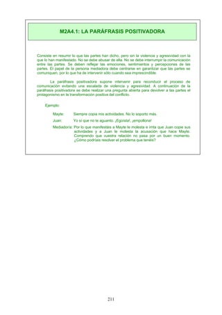 Consiste en resumir lo que las partes han dicho, pero sin la violencia y agresividad con la
que lo han manifestado. No se debe abusar de ella. No se debe interrumpir la comunicación
entre las partes. Se deben reflejar las emociones, sentimientos y percepciones de las
partes. El papel de la persona mediadora debe centrarse en garantizar que las partes se
comuniquen, por lo que ha de intervenir sólo cuando sea imprescindible.
La paráfrasis positivadora supone intervenir para reconducir el proceso de
comunicación evitando una escalada de violencia y agresividad. A continuación de la
paráfrasis positivadora se debe realizar una pregunta abierta para devolver a las partes el
protagonismo en la transformación positiva del conflicto.
Ejemplo:
Mayte: Siempre copia mis actividades. No lo soporto más.
Juan: Yo sí que no te aguanto. ¡Egoísta!, ¡empollona!
Mediador/a: Por lo que manifestáis a Mayte le molesta e irrita que Juan copie sus
actividades y a Juan le molesta la acusación que hace Mayte.
Comprendo que vuestra relación no pasa por un buen momento.
¿Cómo podríais resolver el problema que tenéis?
M2A4.1: LA PARÁFRASIS POSITIVADORA
211
 