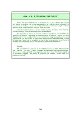 El resumen positivador consiste en aprovechar las pausas naturales del discurso
para resumir los aspectos más importantes de los que han tratado las partes, de esta forma
las partes no los olvidan y se ponen de manifiesto los distintos puntos de vista y las distintas
vivencias respecto del problema a tratar que tienen las partes.
Al realizar este resumen se ha de mostrar especial atención a estos diferentes
puntos de vista que pudieran haber pasado por alto a las partes.
Es importante, al realizar un resumen positivador, devolver la responsabilidad de
resolución del problema a las partes. No debemos realizar un resumen y dar por concluído
el problema o dar una solución nosotros, sino emplazar con una pregunta a las partes para
que continúen con la búsqueda de solución del mismo. La pregunta final no debe hacerse
por separado a cada una de las partes, sino a las dos conjuntamente, para reforzar el
“nosotros” y la búsqueda de una solución conjunta y consensuada o acordada.
Ejemplo:
Me gustaría hacer un resumen de lo que hasta ahora se ha dicho. X ha expresado
que..., mientras Y ha dicho... Habéis expresado puntos de vista marcadamente distintos,
tales como... y habéis coincidido en los siguientes aspectos... Hasta ahora habéis llegado a
los siguientes acuerdos... En cuanto al problema que tratamos, ¿cómo creéis que
podríamos resolverlo?
M2A5.1: EL RESUMEN POSITIVADOR
213
 