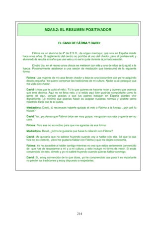 ELCASODE FÁTIMA Y DAVID:
Fátima es un alumna de 4º de E.S.O., de origen marroquí, que vive en España desde
hace unos años. El reglamento del centro no prohíbe el uso del chador, pero al profesorado y
alumnado le resulta extraño que use velo y no se lo quite durante la jornada escolar.
El otro día, en el recreo unos chicos se metieron con ella y uno de ellos se lo quitó a la
fuerza. Posteriormente asistieron a una sesión de mediación que transcurrió de la siguiente
forma:
Fátima: Las mujeres de mi casa llevan chador y ésta es una costumbre que yo he adquirido
desde pequeña. Yo quiero conservar las tradiciones de mi cultura. Nadie va a conseguir que
me vista sin chador.
David (chico que le quitó el velo): Tú lo que quieres es hacerte notar y quieres que veamos
que eres distinta. Aquí no se lleva velo, y si estás aquí bien podrías comportarte como la
gente de aquí, porque gracias a que tus padres trabajan en España puedes vivir
dignamente. Lo mínimo que podrías hacer es aceptar nuestras normas y vestirte como
nosotros. Exijo que te lo quites.
Mediador/a: David, tú reconoces haberle quitado el velo a Fátima a la fuerza, ¿por qué lo
hiciste?
David: Yo...yo pienso que Fátima debe ser muy guapa, me gustan sus ojos y quería ver su
cara.
Fátima: Pero ese no es motivo para que me agredas de esa forma.
Mediador/a: David, ¿cómo te gustaría que fuese tu relación con Fátima?
David: Me gustaría que no saliese huyendo cuando voy a hablar con ella. Sé que lo que
hice no es correcto, pero me gustaría hablar con Fátima y que me dejara conocerla.
Fátima: Yo no accederé a hablar contigo mientras no vea que estás seriamente convencido
de que has de respetarme a mí y a mi cultura, y esto incluye mi forma de vestir. Si estás
convencido de esto, dímelo y yo no saldré huyendo cuando quieras hablar conmigo.
David: Sí, estoy convencido de lo que dices, ya he comprendido que para ti es importante
no perder tus tradiciones y estoy dispuesto a respetarlas.
M2A5.2: EL RESUMEN POSITIVADOR
214
 