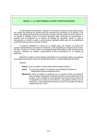 La reformulación positivadora consiste en interrumpir el discurso de las partes porque
han violado los principios de respeto hacia las personas que intervienen en el proceso y que
habían sido aceptados libremente por las partes. Cuando entre las partes se da el insulto y no
se respeta la dignidad mutua, la persona mediadora debe interrumpir la comunicación y
recordar que la mediación es un espacio de libertad de expresión, donde no cabe el
menosprecio o el insulto a nadie, y que la persona mediadora debe velar por el cumplimiento
de este principio para que el proceso continúe.
La persona mediadora no puede ser un testigo pasivo de insultos. Las partes han
acudido voluntariamente al proceso de mediación y han aceptado los principios de la misma.
Por ello, si tienen un mínimo interés en la transformación del conflicto, suele reconducirse el
proceso y continuar sin insultos y garantizando la libre comunicación en un espacio de
seguridad.
Después de realizar la reformulación positivadora es conveniente realizar una pregunta
que emplace a las partes a tomar las riendas del proceso y a responsabilizarse del mismo.
Ejemplo:
Antonio: Eres un pelotas, siempre estás detrás de algún profesor.
Jaime: Tú sí que eres pelotas. Ya sabemos que aprobaste el examen de
Matemáticas porque le lloraste al profe.
Mediador/a: Como ya sabéis, la mediación es un proceso de libre comunicación
entre las partes respetando la dignidad de todos los que intervienen en el
proceso. Como mediador/a he de garantizar que este principio básico de
la mediación se cumpla en este proceso. ¿Os gustaría continuar con la
mediación? ¿Cómo podríamos continuar sin caer en el insulto y la falta de
respeto hacia uno u otro?
M2A6.1: LA REFORMULACIÓN POSITIVADORA
215
 