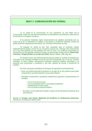 Lo no verbal en la comunicación es muy importante, es más fiable que la
comunicación verbal. Es más fácil enmascararse en las palabras y esconderse en ellas que en
la entonación, en el gesto, la postura...
Si la persona mediadora repite mecánicamente las palabras aprendidas pero su
actitud es la de no interesarle el conflicto ni las partes, la mediación fracasará, porque las
partes advertirán rápidamente esta actitud. Así, Francisco Peñarrubia nos dice:
“El lenguaje no verbal es aún más importante [que el contenido verbal].
Habitualmente los gestos, el tono de voz, la postura corporal, etc., informan más sinceramente
de lo que está pasando que las palabras con que se narra. Los conflictos emocionales se
enmascaran con las palabras mientras el cuerpo, en este sentido, miente menos” (Peñarrubia,
Francisco: Terapia Gestalt. La vía del vacío fértil. Alianza. Madrid, 1998, pág. 84.)
Es necesario tener una actitud personal hacia las partes en conflicto de empatía que
acompañe a los mensajes verbales en los que nos hemos entrenado. De no ser así, nuestros
mensajes no serán creíbles, pareceremos autómatas repitiendo palabras aprendidas y no
personas que comprenden y empatizan y, por ello, capaces de ayudar a transformar el
conflicto.
Por tanto, la persona mediadora ha de seguir las siguientes recomendaciones:
- Tener una actitud personal de ponerse en el lugar de la otra persona para poder
comprender lo que está diciendo y lo que está sintiendo.
- Demostrar comprensión y aceptación mediante los siguientes comportamientos no
verbales:
- con un tono de voz suave
- con una expresión facial y unos gestos acogedores
- estableciendo contacto visual
- con una postura corporal receptiva.
- No utilizar, en la medida de lo posible, ninguna de las expresiones asesinas de la
comunicación.
Basado en Torrego, Juan Carlos: Mediación de Conflictos en instituciones educativas.
Narcea S.A. de Ediciones, Madrid, 2001.
M2A7.1: COMUNICACIÓN NO VERBAL
217
 