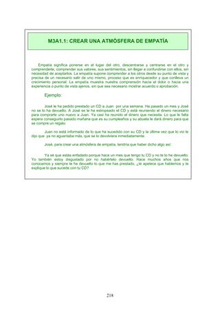 Empatía significa ponerse en el lugar del otro, descentrarse y centrarse en el otro y
comprenderle, comprender sus valores, sus sentimientos, sin llegar a confundirse con ellos, sin
necesidad de aceptarlos. La empatía supone comprender a los otros desde su punto de vista y
precisa de un necesario salir de uno mismo, proceso que es enriquecedor y que conlleva un
crecimiento personal. La empatía muestra nuestra comprensión hacia el dolor o hacia una
experiencia o punto de vista ajenos, sin que sea necesario mostrar acuerdo o aprobación.
Ejemplo:
José le ha pedido prestado un CD a Juan por una semana. Ha pasado un mes y José
no se lo ha devuelto. A José se le ha estropeado el CD y está reuniendo el dinero necesario
para comprarle uno nuevo a Juan. Ya casi ha reunido el dinero que necesita. Lo que le falta
espera conseguirlo pasado mañana que es su cumpleaños y su abuela le dará dinero para que
se compre un regalo.
Juan no está informado de lo que ha sucedido con su CD y la última vez que lo vio le
dijo que ya no aguantaba más, que se lo devolviera inmediatamente.
José, para crear una atmósfera de empatía, tendría que haber dicho algo así:
Ya sé que estás enfadado porque hace un mes que tengo tu CD y no te lo he devuelto.
Yo también estoy disgustado por no habértelo devuelto. Hace muchos años que nos
conocemos y siempre te he devuelto lo que me has prestado, ¿te apetece que hablemos y te
explique lo que sucede con tu CD?
M3A1.1: CREAR UNA ATMÓSFERA DE EMPATÍA
218
 