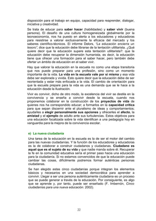 disposición para el trabajo en equipo, capacidad para reaprender, dialogar,
iniciativa y creatividad.
Se trata de educar para saber hacer (habilidades) y saber vivir (buena
persona). El desafío de una cultura homogeneizada globalmente por la
tecnoeconomía, nos ha puesto en alerta a los educadores y educadoras
para resistirse a valorar exclusivamente la eficacia del mercado y los
saberes científico-técnicos. El informe Delors, “La educación encierra un
tesoro”, dice que la educación debe librarse de la tentación utilitarista. ¿Qué
quiere decir que la educación supere esta tentación utilitarista?: que la
educación debe recuperar la dimensión humanista, es decir, la educación
tiene que ofrecer una formación para el saber hacer, pero también debe
ofertar un ámbito de educación en el saber vivir.
Hay que valorar la educación en la escuela no como una etapa transitoria
que nos puede preparar para una profesión, sino como un momento
importante de la vida. La vida en la escuela vale por sí misma y esa vida
debe ser explorada y vivida. Esto quiere decir que la educación debe de ser
reorientada y estar más enfocada a la vida. El cambio de orientación para
que la escuela prepare para la vida es una demanda que se le hace a la
educación desde la Ilustración.
Vivir es convivir, dicho de otro modo, la excelencia del vivir se destila en la
convivencia y se enseña a convivir desde la escuela, cuando nos
proponemos colaborar en la construcción de los proyectos de vida de
quienes nos ha correspondido educar; a formarlos en la capacidad crítica
para que sepan discernir ante el pluralismo de ideas y comportamientos;
ayudarles a elegir personalmente sus opciones y ofrecerles el afecto, la
amistad y el ejemplo de adulto ante sus turbulencias. Estos objetivos para
una educación focalizada sobre la vida identifican a una pedagogía hoy en
vanguardia para la mejora de la convivencia escolar.
e) La nueva ciudadanía
Una tarea de la educación en la escuela es la de ser el motor del cambio
para las nuevas ciudadanías. Y la función de los educadores y educadoras
es la de colaborar a construir ciudadanos y ciudadanas. Ciudadano es
aquel que es el sujeto de su vida y que nadie manda sobre él. Recuperar
la fe en la comunidad educativa sería el primer paso hacia una educación
para la ciudadanía. Si no estamos convencidos de que la educación puede
cambiar las cosas, difícilmente podremos formar auténticas personas
ciudadanas.
Se han elegido estas cinco ciudadanías porque integran los elementos
básicos y necesarios en una sociedad democrática para aprender a
convivir. Llegar a ser una persona auténticamente ciudadana es un proceso
que se puede generar a través de la educación. Por consiguiente, es algo
que se aprende y, por tanto, puede ser enseñado (F. Imbernón, Cinco
ciudadanías para una nueva educación. 2002).
22
 