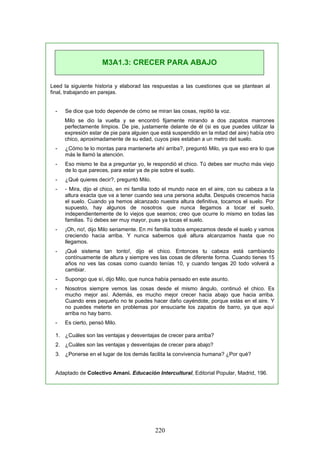 Leed la siguiente historia y elaborad las respuestas a las cuestiones que se plantean al
final, trabajando en parejas.
- Se dice que todo depende de cómo se miran las cosas, repitió la voz.
Milo se dio la vuelta y se encontró fijamente mirando a dos zapatos marrones
perfectamente limpios. De pie, justamente delante de él (si es que puedes utilizar la
expresión estar de pie para alguien que está suspendido en la mitad del aire) había otro
chico, aproximadamente de su edad, cuyos pies estaban a un metro del suelo.
- ¿Cómo te lo montas para mantenerte ahí arriba?, preguntó Milo, ya que eso era lo que
más le llamó la atención.
- Eso mismo te iba a preguntar yo, le respondió el chico. Tú debes ser mucho más viejo
de lo que pareces, para estar ya de pie sobre el suelo.
- ¿Qué quieres decir?, preguntó Milo.
- - Mira, dijo el chico, en mi familia todo el mundo nace en el aire, con su cabeza a la
altura exacta que va a tener cuando sea una persona adulta. Después crecemos hacia
el suelo. Cuando ya hemos alcanzado nuestra altura definitiva, tocamos el suelo. Por
supuesto, hay algunos de nosotros que nunca llegamos a tocar el suelo,
independientemente de lo viejos que seamos; creo que ocurre lo mismo en todas las
familias. Tú debes ser muy mayor, pues ya tocas el suelo.
- ¡Oh, no!, dijo Milo seriamente. En mi familia todos empezamos desde el suelo y vamos
creciendo hacia arriba. Y nunca sabemos qué altura alcanzamos hasta que no
llegamos.
- ¡Qué sistema tan tonto!, dijo el chico. Entonces tu cabeza está cambiando
contínuamente de altura y siempre ves las cosas de diferente forma. Cuando tienes 15
años no ves las cosas como cuando tenías 10, y cuando tengas 20 todo volverá a
cambiar.
- Supongo que sí, dijo Milo, que nunca había pensado en este asunto.
- Nosotros siempre vemos las cosas desde el mismo ángulo, continuó el chico. Es
mucho mejor así. Además, es mucho mejor crecer hacia abajo que hacia arriba.
Cuando eres pequeño no te puedes hacer daño cayéndote, porque estás en el aire. Y
no puedes meterte en problemas por ensuciarte los zapatos de barro, ya que aquí
arriba no hay barro.
- Es cierto, pensó Milo.
1. ¿Cuáles son las ventajas y desventajas de crecer para arriba?
2. ¿Cuáles son las ventajas y desventajas de crecer para abajo?
3. ¿Ponerse en el lugar de los demás facilita la convivencia humana? ¿Por qué?
Adaptado de Colectivo Amani. Educación Intercultural, Editorial Popular, Madrid, 196.
M3A1.3: CRECER PARA ABAJO
220
 