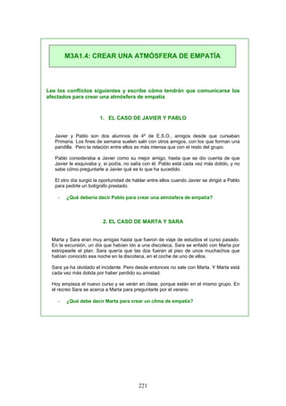 Lee los conflictos siguientes y escribe cómo tendrán que comunicarse los
afectados para crear una atmósfera de empatía.
1. EL CASO DE JAVIER Y PABLO
Javier y Pablo son dos alumnos de 4º de E.S.O., amigos desde que cursaban
Primaria. Los fines de semana suelen salir con otros amigos, con los que forman una
pandilla. Pero la relación entre ellos es más intensa que con el resto del grupo.
Pablo consideraba a Javier como su mejor amigo, hasta que se dio cuenta de que
Javier le esquivaba y, si podía, no salía con él. Pablo está cada vez más dolido, y no
sabe cómo preguntarle a Javier qué es lo que ha sucedido.
El otro día surgió la oportunidad de hablar entre ellos cuando Javier se dirigió a Pablo
para pedirle un bolígrafo prestado.
- ¿Qué debería decir Pablo para crear una atmósfera de empatía?
2. EL CASO DE MARTA Y SARA
Marta y Sara eran muy amigas hasta que fueron de viaje de estudios el curso pasado.
En la excursión, un día que habían ido a una discoteca, Sara se enfadó con Marta por
estropearle el plan. Sara quería que las dos fueran al piso de unos muchachos que
habían conocido esa noche en la discoteca, en el coche de uno de ellos.
Sara ya ha olvidado el incidente. Pero desde entonces no sale con Marta. Y Marta está
cada vez más dolida por haber perdido su amistad.
Hoy empieza el nuevo curso y se verán en clase, porque están en el mismo grupo. En
el recreo Sara se acerca a Marta para preguntarle por el verano.
- ¿Qué debe decir Marta para crear un clima de empatía?
M3A1.4: CREAR UNA ATMÓSFERA DE EMPATÍA
221
 