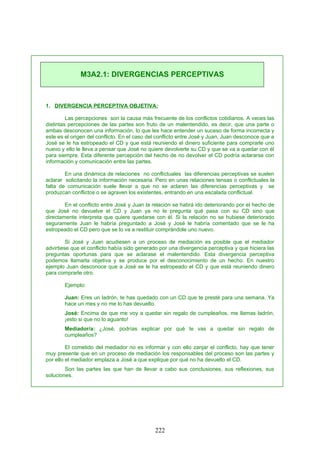1. DIVERGENCIA PERCEPTIVA OBJETIVA:
Las percepciones son la causa más frecuente de los conflictos cotidianos. A veces las
distintas percepciones de las partes son fruto de un malentendido, es decir, que una parte o
ambas desconocen una información, lo que les hace entender un suceso de forma incorrecta y
este es el origen del conflicto. En el caso del conflicto entre José y Juan, Juan desconoce que a
José se le ha estropeado el CD y que está reuniendo el dinero suficiente para comprarle uno
nuevo y ello le lleva a pensar que José no quiere devolverle su CD y que se va a quedar con él
para siempre. Esta diferente percepción del hecho de no devolver el CD podría aclararse con
información y comunicación entre las partes.
En una dinámica de relaciones no conflictuales las diferencias perceptivas se suelen
aclarar solicitando la información necesaria. Pero en unas relaciones tensas o conflictuales la
falta de comunicación suele llevar a que no se aclaren las diferencias perceptivas y se
produzcan conflictos o se agraven los existentes, entrando en una escalada conflictual.
En el conflicto entre José y Juan la relación se habrá ido deteriorando por el hecho de
que José no devuelve el CD y Juan ya no le pregunta qué pasa con su CD sino que
directamente interpreta que quiere quedarse con él. Si la relación no se hubiese deteriorado
seguramente Juan le habría preguntado a José y José le habría comentado que se le ha
estropeado el CD pero que se lo va a restituir comprándole uno nuevo.
Si José y Juan acudiesen a un proceso de mediación es posible que el mediador
advirtiese que el conflicto había sido generado por una divergencia perceptiva y que hiciera las
preguntas oportunas para que se aclarase el malentendido. Esta divergencia perceptiva
podemos llamarla objetiva y se produce por el desconocimiento de un hecho. En nuestro
ejemplo Juan desconoce que a José se le ha estropeado el CD y que está reuniendo dinero
para comprarle otro.
Ejemplo:
Juan: Eres un ladrón, te has quedado con un CD que te presté para una semana. Ya
hace un mes y no me lo has devuelto.
José: Encima de que me voy a quedar sin regalo de cumpleaños, me llamas ladrón,
¡esto si que no lo aguanto!
Mediador/a: ¿José, podrías explicar por qué te vas a quedar sin regalo de
cumpleaños?
El cometido del mediador no es informar y con ello zanjar el conflicto, hay que tener
muy presente que en un proceso de mediación los responsables del proceso son las partes y
por ello el mediador emplaza a José a que explique por qué no ha devuelto el CD.
Son las partes las que han de llevar a cabo sus conclusiones, sus reflexiones, sus
soluciones.
M3A2.1: DIVERGENCIAS PERCEPTIVAS
222
 