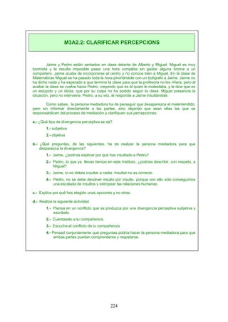 Jaime y Pedro están sentados en clase delante de Alberto y Miguel. Miguel es muy
bromista y le resulta imposible pasar una hora completa sin gastar alguna broma a un
compañero. Jaime acaba de incorporarse al centro y no conoce bien a Miguel. En la clase de
Matemáticas Miguel se ha pasado toda la hora pinchándole con un bolígrafo a Jaime. Jaime no
ha dicho nada y ha esperado a que termine la clase para que la profesora no les riñera, pero al
acabar la clase se vuelve hacia Pedro, creyendo que es él quien le molestaba, y le dice que es
un estúpido y un idiota, que por su culpa no ha podido seguir la clase. Miguel presencia la
situación, pero no interviene. Pedro, a su vez, le responde a Jaime insultándole.
Como sabes, la persona mediadora ha de perseguir que desaparezca el malentendido,
pero sin informar directamente a las partes, sino dejando que sean ellas las que se
responsabilicen del proceso de mediación y clarifiquen sus percepciones.
a.- ¿Qué tipo de divergencia perceptiva se da?
1.- subjetiva
2.- objetiva
b.- ¿Qué preguntas, de las siguientes, ha de realizar la persona mediadora para que
desparezca la divergencia?
1.- Jaime, ¿podrías explicar por qué has insultado a Pedro?
2.- Pedro, tú que ya llevas tiempo en este Instituto, ¿podrías describir, con respeto, a
Miguel?
3.- Jaime, tú no debes insultar a nadie. Insultar no es correcto.
4.- Pedro, no se debe devolver insulto por insulto, porque con ello sólo conseguimos
una escalada de insultos y estropear las relaciones humanas.
c.- Explica por qué has elegido unas opciones y no otras.
d.- Realiza la siguiente actividad.
1.- Piensa en un conflicto que se produzca por una divergencia perceptiva subjetiva y
escríbelo.
2.- Cuéntaselo a tu compañero/a.
3.- Escucha el conflicto de tu compañero/a
4.- Pensad conjuntamente qué preguntas podría hacer la persona mediadora para que
ambas partes puedan comprenderse y respetarse.
M3A2.2: CLARIFICAR PERCEPCIONS
224
 
