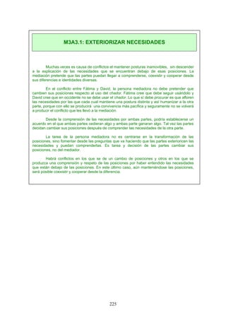 Muchas veces es causa de conflictos el mantener posturas inamovibles, sin descender
a la explicación de las necesidades que se encuentran debajo de esas posiciones. La
mediación pretende que las partes puedan llegar a comprenderse, coexistir y cooperar desde
sus diferencias e identidades diversas.
En el conflicto entre Fátima y David, la persona mediadora no debe pretender que
cambien sus posiciones respecto al uso del chador. Fátima cree que debe seguir usándolo y
David cree que en occidente no se debe usar el chador. Lo que sí debe procurar es que afloren
las necesidades por las que cada cual mantiene una postura distinta y así humanizar a la otra
parte, porque con ello se producirá una convivencia más pacífica y seguramente no se volverá
a producir el conflicto que les llevó a la mediación.
Desde la comprensión de las necesidades por ambas partes, podría establecerse un
acuerdo en el que ambas partes cedieran algo y ambas parte ganaran algo. Tal vez las partes
decidan cambiar sus posiciones después de comprender las necesidades de la otra parte.
La tarea de la persona mediadora no es centrarse en la transformación de las
posiciones, sino fomentar desde las preguntas que va haciendo que las partes exterioricen las
necesidades y puedan comprenderlas. Es tarea y decisión de las partes cambiar sus
posiciones, no del mediador.
Habrá conflictos en los que se de un cambio de posiciones y otros en los que se
produzca una comprensión y respeto de las posiciones por haber entendido las necesidades
que están debajo de las posiciones. En este último caso, aún manteniéndose las posiciones,
será posible coexistir y cooperar desde la diferencia.
M3A3.1: EXTERIORIZAR NECESIDADES
225
 