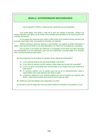 Lee el siguiente conflicto y responde las cuestiones que se te plantean.
Luis quiere llegar más tarde a casa de lo que sus padres le permiten, porque sus
amigos regresan más tarde y él se siente como el bebé de la pandilla con el horario que le han
marcado sus padres.
A sus padres les preocupa que vuelva a altas horas de la mañana porque piensan que
le puede ocurrir algo malo, que puede ser atracado, por ejemplo.
Ambos mantienen posturas distintas y encontradas, sus padres no están dispuestos a
ceder y que vuelva más tarde y Luis está dispuesto a no volver a la hora fijada por sus padres.
Han acudido a una sesión de mediación y el mediador ha de hacer que ellos expresen
sus necesidades y no sus posiciones, para que se comprendan y puedan llegar a un acuerdo
más o menos beneficioso para todos.
a) ¿Qué preguntas ha de realizar el mediador de las siguientes propuestas?
1.- ¿Luis, podrías explicar por qué quieres llegar más tarde?
2.- ¿Luis, cómo te sientes cuando vuelves a casa antes que el resto de tu pandilla?
3.- ¿Luis, no sería conveniente que convencieses a tus amigos para que volviesen a
casa antes?
4.- A vosotros, padres, ¿no os parece que Luis ya es lo suficientemente mayor y
responsable como para regresar más tarde a casa?
5.- ¿Vosotros, padres de Luis, podríais explicar por qué no queréis que regrese más
tarde?, ¿Qué sentís cuando pasa toda la noche fuera de casa?
b) Explica por qué has elegido unas preguntas y no otras.
c) Escribe un par de preguntas más que podría realizar el mediador a los padres y a Luis.
M3A3.2: EXTERIORIZAR NECESIDADES
226
 