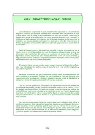 La mediación es un proceso de comunicación entre las partes en un contexto de
seguridad y libertad que pretende reconstruir las relaciones entre las personas, al nivel
que se pueda, pero no desde el desconocimiento del daño que se hayan causado en el
pasado sino desde la reconocimiento del mismo y desde el esfuerzo por repararlo. Si
olvidamos el daño causado, si olvidamos las dinámicas negativas en las que entró la
relación y sus causas, posiblemente caeremos otra vez en ellas. Es mejor conocer la
historia de conflicto, comprenderla, reflexionar sobre ella y aprender a no causar daño a
la otra parte.
Desde el desconocimiento del pasado es imposible cimentar un proceso de paz a
ningún nivel, ni a nivel de pueblos ni a nivel de relaciones interpersonales. Uno de los
elementos más importantes del proceso de mediación es comprender el conflicto.
Ignorarlo o evitarlo nos llevará casi irremediablemente a vivir un nuevo conflicto, y
seguramente con más virulencia. No podemos cambiar el pasado, pero sí reconocerlo,
responsabilizarnos del daño causado y repararlo.
El mediador ha de procurar que las partes puedan escuchar la historia del conflicto,
algo muy valorado por las partes, porque la escucha tiene una función terapéutica y
reparadora importante.
Ya hemos dicho antes que hay que fomentar que las partes se responsabilicen del
daño causado en el pasado. Después de responsabilizarse hay que fomentar que
reparen ese daño construyendo relaciones futuras sin atentar contra la dignidad de la
otra parte y desde el respeto y cooperación al nivel que se pueda.
Una vez que las partes han escuchado sus respectivas historias del pasado es
conveniente preguntarles qué les gustaría que hubiese sucedido en el pasado y cómo
les gustaría que fuese el futuro. No podemos cambiar lo que hicimos pero sí explicar por
qué lo hicimos, reconocerlo, disculparse y manifestar lo que nos hubiera gustado que
sucediera y el intento de no volver a causar daño. Desde el reconocimiento del pasado
nos proyectamos hacia un futuro distinto en el que intentaremos entablar relaciones
más pacíficas.
Para que las partes puedan hablar del pasado la persona mediadora debe utilizar el
condicional, es decir, debe plantearle a las partes, si pudieran vivir el pasado de nuevo,
cómo actuarían, cómo les hubiese gustado que fuese su relación en el pasado... y
desde esa construcción del pasado aprovechar para que las partes se lancen a una
relación en el futuro más constructiva. Así, el mediador o mediadora podría preguntar,
¿cómo os gustaría que fuese vuestra relación a partir de ahora?
M3A5.1: PROYECTARSE HACIA EL FUTURO
228
 