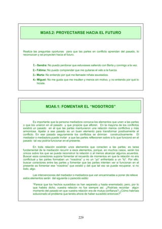 Realiza las preguntas oportunas para que las partes en conflicto aprendan del pasado, lo
reconozcan y se proyecten hacia el futuro.
1.- Sandra: No puedo perdonar que estuvieses saliendo con Berta y conmigo a la vez.
2.- Fátima: No puedo comprender que me quitaras el velo a la fuerza.
3.- Marta: No entiendo por qué me llamaste niñata asustadiza.
4.- Miguel: No me gusta que me insulten y menos sin motivo, y no entiendo por qué lo
hiciste.
Es importante que la persona mediadora conozca los elementos que unen a las partes
o que los unieron en el pasado y que propicie que afloren. En la mayoría de los conflictos
existirá un pasado en el que las partes mantuvieron una relación menos conflictiva y más
armoniosa. Apelar a ese pasado es un buen elemento para transformar positivamente el
conflicto. En ese pasado seguramente los conflictos se dirimían constructivamente. El
mediador o mediadora puede invitar a que las partes reflexionen sobre si lo que funcionó en el
pasado tal vez podría funcionar en el presente.
En toda relación existirán unos elementos que conecten a las partes; es tarea
fundamental de la mediación recurrir a esos elementos, porque, en muchos casos, serán los
únicos sobre los que se pueda reconstruir la relación o al menos alcanzar algunos acuerdos.
Buscar esos conectores supone fomentar el recuerdo de momentos en que la relación no era
conflictual y las partes formaban un “nosotros” y no un “yo” enfrentado a un “tú”. Por ello,
buscar conectores entre las partes y fomentar que las partes intenten ver si funcionan en el
presente es fomentar ese “nosotros” que existió y del que tal vez se puede recuperar, si no
todo, algo.
Las intervenciones del mediador o mediadora que van encaminadas a poner de relieve
estos elementos serán del siguiente o parecido estilo:
“Parece que los hechos sucedidos os han separado y hasta enemistado; pero, por lo
que habéis dicho, vuestra relación no fue siempre así. ¿Podríais recordar algún
momento del pasado en que vuestra relación era de mutua confianza? ¿Cómo habríais
solucionado el problema que tenéis ahora de haber sucedido entonces?”.
M3A5.2: PROYECTARSE HACIA EL FUTURO
M3A6.1: FOMENTAR EL “NOSOTROS”
229
 