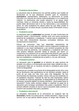  Ciudadanía democrática.
La educación para la democracia nos permite analizar qué modelo de
democracia es la que deseamos enseñar para la ciudadanía:
participativa, representativa, deliberativa. La democracia no puede
reducirse a un conjunto de normas institucionalizadas o a un sistema de
votación. La democracia sólo puede sobrevivir si se apoya sobre
vivencias, sobre un consenso sincero y sobre la responsabilidad. No
puede haber democracia real si no hay demócratas y una ciudadanía
activa. En esta ciudadanía los pilares sobre los que debe pivotar la
democracia son: la cultura de paz, la justicia social, la formación cívica y
el pluralismo.
 Ciudadanía social.
La educación para la solidaridad nos permite, en este mundo lleno de
exclusión social y discriminación, intentar crear una nueva conciencia
social de los ciudadanos y ciudadanas. Y educar para la solidaridad no
se hace sólo introduciendo discursos curriculares retóricos, sino
incorporando el compromiso.
Educar es comunicar. Hay que desarrollar mecanismos de
comunicación en el aula, para construir nuevos imaginarios sociales que
colaboren a una mayor participación y así construir proyectos de vida
comunes entre las personas. Los ciudadanos y ciudadanas del futuro
más próximo deberán aprender desde la escuela que tienen un
compromiso muy estrecho con su comunidad más próxima, pero que los
problemas de todo el mundo son también sus problemas. En definitiva,
que son ciudadanos y ciudadanas de su barrio y, a la vez, del mundo.
 Ciudadanía paritaria.
La educación para la igualdad es el derecho de cada persona de
acceder a la cultura y a la educación para tener mejor calidad de vida, y
la educación debe ser un revulsivo de toda la ciudadanía para luchar
contra la desigualdad.
Comenzar por constatar el aumento de la desigualdad social como unos
de los fenómenos más significativos en los cambios sociales, hasta el
punto de ser cada vez más ricos, pero más desiguales. Se han
incrementado las distancias sociales, incluso más que las existentes en
el capitalismo industrial. Tratando de citar las más importantes, habría
que señalar sin duda las siguientes: la desigualdad en la distribución de
la riqueza, la brecha digital y la brecha educativa. ¿Qué puede hacer la
educación? Todos estos cambios obligan a repensar el papel de la
educación para conseguir sociedades más justas y equitativas. Pero la
primera reflexión consiste en asumir que la educación debe contribuir a
construir esa sociedad más justa y equitativa.
 Ciudadanía intercultural.
La educación intercultural es la convivencia en cualquier tipo de
diversidad y frente a la cultura de los “chalets adosados”, según la cual
convivo con el que piensa distinto porque no tengo más remedio, “le
23
 