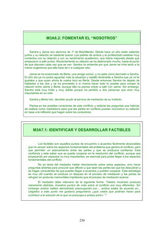 Sandra y Jaime son alumnos de 1º de Bachillerato. Desde hace un año están saliendo
juntos y su relación es bastante buena. Los padres de ambos y el profesorado estaban muy
contentos con su relación y con su rendimiento académico, que había mejorado desde que
empezaron a salir juntos. Recientemente su relación se ha deteriorado mucho, hasta el punto
de que discuten cada vez que se ven. Sandra no entiende por qué Jaime se irrita tanto a la
menor sugerencia que ella hace de ir a cualquier sitio.
Jaime se ha enamorado de Berta, una amiga común, y no sabe cómo decírselo a Sandra.
El otro día ya no podía aguantar más la situación y estalló diciéndole a Sandra que ya no le
gustaba y que quien ahora le vuelve loco es Berta. Desde entonces Sandra ha dejado de
hablarles a los dos y se ha prometido a sí misma hacer todo lo posible para romper la
relación entre Jaime y Berta, aunque ella no piensa volver a salir con Jaime. Sin embargo,
Sandra está muy triste y muy dolida porque ha perdido a dos personas que eran muy
importantes en su vida.
Sandra y Berta han decidido acudir al servicio de mediación de su Instituto.
Piensa en los posibles conectores de este conflicto y redacta las preguntas que habrías
de realizar como mediador/a para que las partes en conflicto puedan reconstruir su relación
en base a la reflexión que hagan sobre los conectores.
Los factibles son aquellos puntos de encuentro o acuerdos fácilmente alcanzables
que no versan sobre los aspectos fundamentales del problema que genera el conflicto, pero
que permiten un acercamiento entre las partes y que se produzca confianza. Esta
confianza y este saber que se puede cooperar en la resolución del conflicto, aunque sea
empezando por aspectos no muy importantes, es esencial para poder llegar a los aspectos
fundamentales del conflicto.
No es tarea del mediador hablar directamente sobre estos aspectos, sino hacer
preguntas abiertas para procurar que afloren y que sean las partes las que los descubran y
se hagan conscientes de que pueden llegar a acuerdos y pueden cooperar. Esta estrategia
es muy útil cuando se produce un bloqueo en el proceso de mediación y las partes se
refugian en posturas inamovibles impidiendo que el proceso de mediación avance.
El mediador debe intervenir de la siguiente forma: “Habéis mostrado posturas
claramente distintas. Vuestros puntos de vista sobre el conflicto son muy diferentes. Sin
embargo ambos habéis demostrado preocupación por..., ambos estáis de acuerdo en...
Llegados a este punto me gustaría preguntaros ¿qué creéis que podríais hacer para
contribuir a la solución de lo que os preocupa a ambas partes”?
M3A6.2: FOMENTAR EL “NOSOTROS”
M3A7.1: IDENTIFICAR Y DESARROLLAR FACTIBLES
230
 