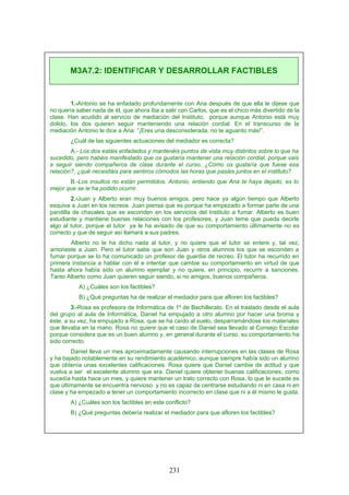1.-Antonio se ha enfadado profundamente con Ana después de que ella le dijese que
no quería saber nada de él, que ahora iba a salir con Carlos, que es el chico más divertido de la
clase. Han acudido al servicio de mediación del Instituto, porque aunque Antonio está muy
dolido, los dos quieren seguir manteniendo una relación cordial. En el transcurso de la
mediación Antonio le dice a Ana: ”¡Eres una desconsiderada, no te aguanto más!”.
¿Cuál de las siguientes actuaciones del mediador es correcta?
A.- Los dos estáis enfadados y mantenéis puntos de vista muy distintos sobre lo que ha
sucedido, pero habéis manifestado que os gustaría mantener una relación cordial, porque vais
a seguir siendo compañeros de clase durante el curso. ¿Cómo os gustaría que fuese esa
relación?, ¿qué necesitáis para sentiros cómodos las horas que pasáis juntos en el instituto?
B.-Los insultos no están permitidos. Antonio, entiendo que Ana te haya dejado, es lo
mejor que se le ha podido ocurrir.
2.-Juan y Alberto eran muy buenos amigos, pero hace ya algún tiempo que Alberto
esquiva a Juan en los recreos. Juan piensa que es porque ha empezado a formar parte de una
pandilla de chavales que se esconden en los servicios del Instituto a fumar. Alberto es buen
estudiante y mantiene buenas relaciones con los profesores, y Juan teme que pueda decirle
algo al tutor, porque el tutor ya le ha avisado de que su comportamiento últimamente no es
correcto y que de seguir así llamará a sus padres.
Alberto no le ha dicho nada al tutor, y no quiere que el tutor se entere y, tal vez,
amoneste a Juan. Pero el tutor sabe que son Juan y otros alumnos los que se esconden a
fumar porque se lo ha comunicado un profesor de guardia de recreo. El tutor ha recurrido en
primera instancia a hablar con él e intentar que cambie su comportamiento en virtud de que
hasta ahora había sido un alumno ejemplar y no quiere, en principio, recurrir a sanciones.
Tanto Alberto como Juan quieren seguir siendo, si no amigos, buenos compañeros.
A) ¿Cuáles son los factibles?
B) ¿Qué preguntas ha de realizar el mediador para que afloren los factibles?
3.-Rosa es profesora de Informática de 1º de Bachillerato. En el traslado desde el aula
del grupo al aula de Informática, Daniel ha empujado a otro alumno por hacer una broma y
éste, a su vez, ha empujado a Rosa, que se ha caído al suelo, desparramándose los materiales
que llevaba en la mano. Rosa no quiere que el caso de Daniel sea llevado al Consejo Escolar
porque considera que es un buen alumno y, en general durante el curso, su comportamiento ha
sido correcto.
Daniel lleva un mes aproximadamente causando interrupciones en las clases de Rosa
y ha bajado notablemente en su rendimiento académico, aunque siempre había sido un alumno
que obtenía unas excelentes calificaciones. Rosa quiere que Daniel cambie de actitud y que
vuelva a ser el excelente alumno que era. Daniel quiere obtener buenas calificaciones, como
sucedía hasta hace un mes, y quiere mantener un trato correcto con Rosa, lo que le sucede es
que últimamente se encuentra nervioso y no es capaz de centrarse estudiando ni en casa ni en
clase y ha empezado a tener un comportamiento incorrecto en clase que ni a él mismo le gusta.
A) ¿Cuáles son los factibles en este conflicto?
B) ¿Qué preguntas debería realizar el mediador para que afloren los factibles?
M3A7.2: IDENTIFICAR Y DESARROLLAR FACTIBLES
231
 