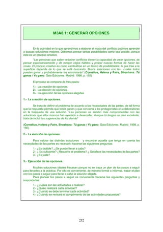 En la actividad en la que aprendimos a elaborar el mapa del conflicto pudimos aprender
a buscas soluciones mejores. Debemos pensar tantas posibilidades como sea posible, porque
éste es un proceso creativo.
“Las personas que saben resolver conflictos tienen la capacidad de crear opciones, de
pensar espontáneamente y de romper viejos hábitos y probar nuevas formas de hacer las
cosas. El proceso creativo es como zambullirse en un tesoro de posibilidades; lo que trae a la
superficie depende de lo que se está buscando. Busca soluciones con las cuales todos
puedan ganar y probablemente las encontrarás” (Cornelius, Helena y Faire, Shoshana: Tú
ganas / Yo gano. Gaia Ediciones. Madrid. 1998, p. 155)
El proceso se compone de tres pasos:
1.- La creación de opciones.
2.- La elección de opciones.
3.- La ejecución de las opciones elegidas.
1.- La creación de opciones.
Se trata de definir el problema de acuerdo a las necesidades de las partes, de tal forma
que la respuesta permita que todos ganen y que convierta a los protagonistas en colaboradores
en la búsqueda de una solución. “Las personas se sienten más comprometidas con las
soluciones que ellos mismos han ayudado a desarrollar. Aunque tú tengas un plan excelente,
trata de incluir las sugerencias de los demás”
(Cornelius, Helena y Faire, Shoshana: Tú ganas / Yo gano. Gaia Ediciones. Madrid. 1998, p.
156).
2.- La elección de opciones.
Para valorar las distintas soluciones y encontrar aquella que tenga en cuenta las
necesidades de las partes es necesario hacerse las siguientes preguntas:
1.- ¿Es factible?, ¿Se puede llevar a cabo?
2.- ¿ Es suficiente? ¿Resuelve el problema? ¿ Satisface las necesidades de las partes?
3.- ¿Es justa?
3.- Ejecución de las opciones.
Muchas soluciones ideales fracasan porque no se traza un plan de los pasos a seguir
para llevarlas a la práctica. Por ello es conveniente, de manera formal o informal, trazar el plan
con los pasos a seguir para llevar a cabo la solución elegida.
Para planear los pasos a seguir es conveniente hacerse las siguientes preguntas y
responderlas:
1.- ¿Cuáles son las actividades a realizar?
2.- ¿Quién realizará cada actividad?
3.- ¿Cuándo se debe terminar cada actividad?
4.- ¿Cuándo se revisará el cumplimiento de las actividades propuestas?
M3A8.1: GENERAR OPCIONES
232
 