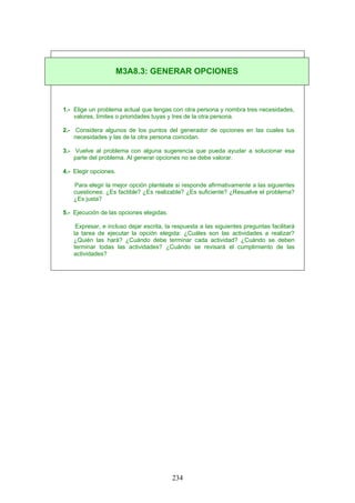 1.- Elige un problema actual que tengas con otra persona y nombra tres necesidades,
valores, límites o prioridades tuyas y tres de la otra persona.
2.- Considera algunos de los puntos del generador de opciones en las cuales tus
necesidades y las de la otra persona coincidan.
3.- Vuelve al problema con alguna sugerencia que pueda ayudar a solucionar esa
parte del problema. Al generar opciones no se debe valorar.
4.- Elegir opciones.
Para elegir la mejor opción plantéate si responde afirmativamente a las siguientes
cuestiones: ¿Es factible? ¿Es realizable? ¿Es suficiente? ¿Resuelve el problema?
¿Es justa?
5.- Ejecución de las opciones elegidas.
Expresar, e incluso dejar escrita, la respuesta a las siguientes preguntas facilitará
la tarea de ejecutar la opción elegida: ¿Cuáles son las actividades a realizar?
¿Quién las hará? ¿Cuándo debe terminar cada actividad? ¿Cuándo se deben
terminar todas las actividades? ¿Cuándo se revisará el cumplimiento de las
actividades?
M3A8.3: GENERAR OPCIONES
234
 