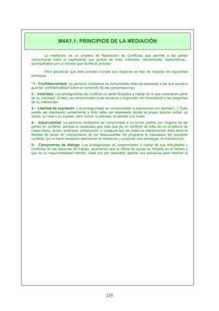 La mediación es un proceso de Resolución de Conflictos que permite a las partes
comunicarse entre sí expresando sus puntos de vista, intereses, necesidades, expectativas...
acompañados por un tercero que facilita el proceso.
Para garantizar que este proceso cumpla sus objetivos se han de respetar los siguientes
principios:
“1.- Confidencialidad: La persona mediadora se compromete ante las personas a las que ayuda a
guardar confidencialidad sobre el contenido de las conversaciones.
2.- Intimidad: Los protagonistas del conflicto no serán forzados a hablar de lo que consideren parte
de su intimidad. Si bien, se comprometen a ser sinceros y responder con honestidad a las preguntas
de su interlocutor.
3.- Libertad de expresión: Los protagonistas se comprometen a expresarse con libertad [...] Todo
puede ser expresado verbalmente y todo debe ser expresado desde la propia autoría verbal: yo
siento, yo creo o yo supuse; pero nunca: tú piensas, tú sientes o tú crees.
4.- Imparcialidad: La persona mediadora se compromete a no tomar partido por ninguna de las
partes en conflicto, aunque si observara que más que de un conflicto se trata de un problema de
malos tratos, acoso, amenaza, persecución, o cualquier tipo de violencia interpersonal, debe tener la
libertad de poner en conocimiento de los responsables del programa la naturaleza del supuesto
conflicto, por si fuera necesario abandonar la mediación y proponer otra estrategia de intervención.
5.- Compromiso de diálogo: Los protagonistas se comprometen a hablar de sus dificultades y
conflictos en las sesiones de trabajo, asumiendo que la oferta de ayuda es limitada en el tiempo y
que es su responsabilidad intentar, cada uno por separado, aportar sus esfuerzos para resolver la
M4A1.1: PRINCIPIOS DE LA MEDIACIÓN
235
 