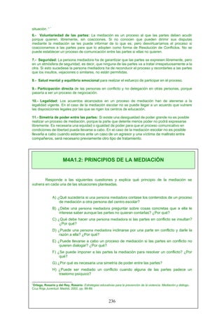 situación. “ *
6.- Voluntariedad de las partes: La mediación es un proceso al que las partes deben acudir
porque quieren, libremente, sin coacciones. Si no conocen que pueden dirimir sus disputas
mediante la mediación se les puede informar de lo que es; pero desvirtuaríamos el proceso si
coaccionamos a las partes para que lo adopten como forma de Resolución de Conflictos. No se
puede establecer un proceso de comunicación entre las partes si ellas no quieren.
7.- Seguridad: La persona mediadora ha de garantizar que las partes se expresen libremente, pero
en un atmósfera de seguridad, es decir, que ninguna de las partes va a tratar irrespetuosamente a la
otra. Si esto sucediese la persona mediadora ha de reconducir el proceso y recordarles a las partes
que los insultos, vejaciones o similares, no están permitidas.
8.- Salud mental y equilibrio emocional para realizar el esfuerzo de participar en el proceso.
9.- Participación directa de las personas en conflicto y no delegación en otras personas, porque
pasaría a ser un proceso de negociación.
10.- Legalidad: Los acuerdos alcanzados en un proceso de mediación han de atenerse a la
legalidad vigente. En el caso de la mediación escolar no se puede llegar a un acuerdo que vulnere
las disposiciones legales por las que se rigen los centros de educación.
11.- Simetría de poder entre las partes: Si existe una desigualdad de poder grande no es posible
realizar un proceso de mediación, porque la parte que detente menos poder no podrá expresarse
libremente. Es necesaria una equidad o igualdad de poder para que el proceso comunicativo en
condiciones de libertad pueda llevarse a cabo. En el caso de la mediación escolar no es posible
llevarla a cabo cuando estamos ante un caso de un agresor y una víctima de maltrato entre
compañeros, será necesario previamente otro tipo de tratamiento.
Responde a las siguientes cuestiones y explica qué principio de la mediación se
vulnera en cada una de las situaciones planteadas.
A) ¿Qué sucedería si una persona mediadora contase los contenidos de un proceso
de mediación a otra persona del centro escolar?
B) ¿Debe una persona mediadora preguntar sobre cosas concretas que a ella le
interese saber aunque las partes no quieran contarlas? ¿Por qué?
C) ¿Qué debe hacer una persona mediadora si las partes en conflicto se insultan?
¿Por qué?
D) ¿Puede una persona mediadora inclinarse por una parte en conflicto y darle la
razón a ella? ¿Por qué?
E) ¿Puede llevarse a cabo un proceso de mediación si las partes en conflicto no
quieren dialogar? ¿Por qué?
F) ¿Se puede imponer a las partes la mediación para resolver un conflicto? ¿Por
qué?
G) ¿Por qué es necesaria una simetría de poder entre las partes?
H) ¿Puede ser mediado un conflicto cuando alguna de las partes padece un
trastorno psíquico?
*
Ortega, Rosario y del Rey, Rosario: Estrategias educativas para la prevención de la violencia. Mediación y diálogo.
Cruz Roja Juventud. Madrid. 2002, pp. 88-89.
M4A1.2: PRINCIPIOS DE LA MEDIACIÓN
236
 