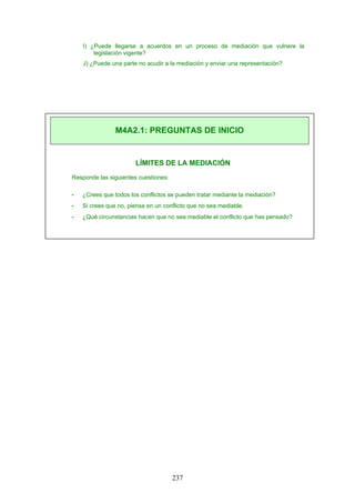 I) ¿Puede llegarse a acuerdos en un proceso de mediación que vulnere la
legislación vigente?
J) ¿Puede una parte no acudir a la mediación y enviar una representación?
LÍMITES DE LA MEDIACIÓN
Responde las siguientes cuestiones:
- ¿Crees que todos los conflictos se pueden tratar mediante la mediación?
- Si crees que no, piensa en un conflicto que no sea mediable.
- ¿Qué circunstancias hacen que no sea mediable el conflicto que has pensado?
M4A2.1: PREGUNTAS DE INICIO
237
 
