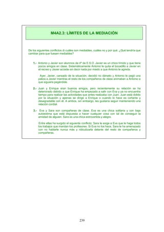De los siguientes conflictos di cuáles son mediables, cuáles no y por qué. ¿Qué tendría que
cambiar para que fuesen mediables?
1.- Antonio y Javier son alumnos de 4º de E.S.O. Javier es un chico tímido y que tiene
pocos amigos en clase. Sistemáticamente Antonio le quita el bocadillo a Javier en
el recreo y Javier accede sin decir nada por miedo a que Antonio le agreda.
Ayer, Javier, cansado de la situación, decidió no dárselo y Antonio le pegó una
paliza a Javier mientras el resto de los compañeros de clase animaban a Antonio a
que siguiera pegándole.
2.- Juan y Enrique eran buenos amigos, pero recientemente su relación se ha
deteriorado debido a que Enrique ha empezado a salir con Eva y ya no encuentra
tiempo para realizar las actividades que antes realizaba con Juan. Juan está dolido
por la situación y apenas se dirige a Enrique o cuando lo hace es cortante y
desagradable con él. A ambos, sin embargo, les gustaría seguir manteniendo una
relación cordial.
3.- Eva y Sara son compañeras de clase. Eva es una chica solitaria y con baja
autoestima que está dispuesta a hacer cualquier cosa con tal de conseguir la
amistad de alguien. Sara es una chica extrovertida y alegre.
Entre ellas ha surgido el siguiente conflicto: Sara le exige a Eva que le haga todos
los trabajos que mandan los profesores. Si Eva no los hace, Sara le ha amenazado
con no hablarle nunca más y ridiculizarla delante del resto de compañeros y
compañeras.
M4A2.3: LÍMITES DE LA MEDIACIÓN
239
 