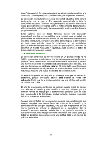 tolero” (le soporto). Es necesario educar en el valor de la pluralidad y la
diversidad como riqueza y no como obstáculo para aprender a convivir.
La educación intercultural no es una modalidad educativa sólo para la
inmigración que acogemos. Es necesario generalizarla a toda la
comunidad educativa. Sólo así se logrará que la educación intercultural
incida positivamente en valores sobre el fortalecimiento del pluralismo,
el fomento de la solidaridad y la consideración positiva de los diversos
proyectos de vida.
Estos valores, que se deben fomentar desde una educación
intercultural, son los imprescindibles para construir una sociedad que
pivote sobre los valores de una cultura de paz. Debemos avanzar hacia
una ética intercultural, porque es una ética pensada para la convivencia,
es decir, para articular mejor la convivencia en las sociedades
pluriculturales en las que vivimos, y con una preocupación, también, de
construir un mundo más justo y equitativo, pues tenemos el deber de
tratar a la inmigración con justicia.
 Ciudadanía ambiental
La educación ambiental es muy necesaria en un planeta donde no ha
habido respeto por la naturaleza. Los seres humanos que habitamos el
planeta Tierra, necesitamos reencontrarnos con la naturaleza y recrear
una nueva ética de la responsabilidad para relacionarnos con ella, a la
vez que firmamos un contrato natural. El siglo XVIII, con Rousseau,
alumbró el contrato social y en este inicio de milenio el deterioro de la
naturaleza reclama una nueva modalidad de contrato natural.
La educación puede ser muy útil en el compromiso por un desarrollo
sostenible, porque presupone educar para habitar la Tierra con
sabiduría. En la raíz de la crisis ecológica hay una pérdida del sentido
de habitar y de cuidar.
El reto de la educación ambiental es cambiar nuestro modo de pensar
con relación al mundo y con relación a nosotros mismos, ya que
también hemos de trabajar por la sostenibilidad personal, pues es falso
que recurriendo a la tecnología, exclusivamente, puedan resolverse
todos los problemas ambientales.
Aunque fragmentadas por necesidad de análisis estas ciudadanías que
intentan englobar una nueva forma de entender la educación y la
convivencia no se dan por separado, sino que son integradoras en una
nueva manera de enfocar la educación de la ciudadanía. Con la
educación en estas nuevas ciudadanías no se pretende aumentar el
currículo escolar, sino trabajar desde la convicción y la utopía para que
todas las personas las asuman como una actitud ética y un modelo de
práctica educativa.
24
 