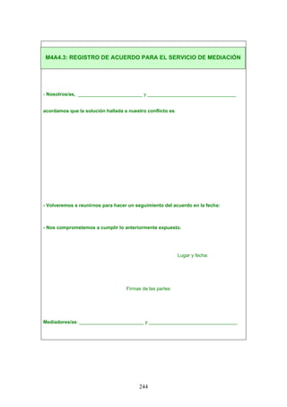 - Nosotros/as, ________________________ y _________________________________
acordamos que la solución hallada a nuestro conflicto es:
- Volveremos a reunirnos para hacer un seguimiento del acuerdo en la fecha:
- Nos comprometemos a cumplir lo anteriormente expuesto.
Lugar y fecha:
Firmas de las partes
Mediadores/as: ________________________ y _________________________________
M4A4.3: REGISTRO DE ACUERDO PARA EL SERVICIO DE MEDIACIÓN
244
 
