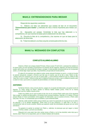 Responde las siguientes cuestiones:
1.- Elabora una lista con elementos que acabas de leer en el documento
“Entrenándonos para mediar” y ordénalos de más a menos importante para mediar con
éxito.
2.- Agrupados por parejas. Coméntale la lista que has elaborado a tu
compañero/a y en qué razones te basas para la elaboración de dicha lista.
3.- Escucha la lista de tu compañero/a y las razones en que se basa para la
elaboración de dicha lista.
4.- Tratad de elaborar una lista conjunta consensuada entre los dos.
CONFLICTO ALUMNO-ALUMNO
Antonio y Pedro son amigos desde Primaria. Ahora cursan 4º de E.S.O. y siempre han estado en
la misma aula y se han ayudado mutuamente en el estudio de las materias. Además, los fines de semana
suelen salir juntos con una pandilla de amigos y amigas. A esta pandilla recientemente se ha incorporado
Javier, un chaval algo mayor que ellos, muy divertido y al que todo el mundo admira.
El ultimo fin de semana que salieron juntos Javier propuso fumarse un porro, y a todo el mundo
le pareció estupendo, excepto a Antonio que dijo que no quería, que él se iba a casa. Pedro le dijo,
“¡venga, fuma con nosotros!, por una vez no pasa nada”, y como Antonio insistió en que no, Pedro le dijo
“paso de ti, eres un bebé”. Antonio le dijo que no debería fumar por su bien y que no debería hacerle caso
a Javier en todo, que tuviera un poquito de personalidad y no fuese tan borrego.
ANTONIO:
Te llamas Antonio, eres un buen alumno, juegas en un equipo de baloncesto y te gusta mucho el
deporte. Tu mejor amigo es Pedro. Desde la infancia habéis estado juntos. Vives en la misma
urbanización que él y habéis crecido juntos.
Estás muy dolido con lo que te pasó el otro día con él, porque Pedro sabía que al día siguiente
ibas a jugar un partido de baloncesto y no podías fumar aunque quisieras. Además, tú ni bebes ni fumas
porque tienes un futuro prometedor como jugador de baloncesto, que no quieres arruinar y Pedro sabe
todo esto. Por eso, no comprendes que te insistiera y que te llamara bebé.
Además, estás también dolido porque desde que Javier ha aparecido en el grupo él es el centro
de atención y tú te sientes desplazado. Antes eras tú el que proponía ir a este sitio o al otro y,
normalmente, todo el mundo accedía. Desde que apareció Javier las actividades del grupo van por otros
derroteros.
Te gustaría no perder la amistad con Pedro y, además, te preocupa que por seguir a Javier
empiece a fumar y beber, y arruine sus estudios.
Después de lo que pasó has visto varias veces a Pedro y no te has decidido nada más que a
decirle ¡hola!. Pedro te ha respondido, pero no habéis hablado del incidente.
M4A5.2: ENTRENÁNDONOS PARA MEDIAR
M4A6.1a: MEDIANDO EN CONFLICTOS
246
 
