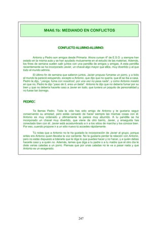 CONFLICTO ALUMNO-ALUMNO:
Antonio y Pedro son amigos desde Primaria. Ahora cursan 4º de E.S.O. y siempre han
estado en la misma aula y se han ayudado mutuamente en el estudio de las materias. Además,
los fines de semana suelen salir juntos con una pandilla de amigos y amigas. A esta pandilla
recientemente se ha incorporado Javier, un chaval algo mayor que ellos, muy divertido y al que
todo el mundo admira.
El último fin de semana que salieron juntos, Javier propuso fumarse un porro, y a todo
el mundo le pareció estupendo, excepto a Antonio, que dijo que no quería, que él se iba a casa.
Pedro le dijo, “¡venga, fuma con nosotros!, por una vez no pasa nada”, y como Antonio insistió
en que no, Pedro le dijo “paso de ti, eres un bebé”. Antonio le dijo que no debería fumar por su
bien y que no debería hacerle caso a Javier en todo, que tuviera un poquito de personalidad y
no fuese tan borrego.
PEDRO:
Te llamas Pedro. Toda la vida has sido amigo de Antonio y te gustaría seguir
conservando su amistad, pero estás cansado de hacer siempre las mismas cosas con él.
Antonio es muy ordenado y últimamente te parece muy aburrido. A tu pandilla se ha
incorporado un chaval muy divertido, que viene de otro barrio, Javier, y enseguida has
conectado bien con él. Javier está acostumbrado a ir a los sitios de marcha y los conoce bien.
Por eso, cuando propone ir a un sitio nuevo tú accedes rápidamente.
Tú notas que a Antonio no le ha gustado la incorporación de Javier al grupo, porque
antes era Antonio quien llevaba la voz cantante. No te gustaría perder la relación con Antonio,
pero no estás dispuesto a tolerarle que te diga lo que puedes hacer y no hacer, y a quién debes
hacerle caso y a quién no. Además, temes que diga a tu padre o a tu madre que el otro día le
diste varias caladas a un porro. Piensas que por unas caladas no te va a pasar nada y que
Antonio es un exagerado.
M4A6.1b: MEDIANDO EN CONFLICTOS
247
 