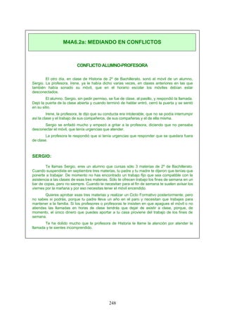 CONFLICTO ALUMNO-PROFESORA
El otro día, en clase de Historia de 2º de Bachillerato, sonó el móvil de un alumno,
Sergio. La profesora, Irene, ya le había dicho varias veces, en clases anteriores en las que
también había sonado su móvil, que en el horario escolar los móviles debían estar
desconectados.
El alumno, Sergio, sin pedir permiso, se fue de clase, al pasillo, y respondió la llamada.
Dejó la puerta de la clase abierta y cuando terminó de hablar entró, cerró la puerta y se sentó
en su sitio.
Irene, la profesora, le dijo que su conducta era intolerable, que no se podía interrumpir
así la clase y el trabajo de sus compañeros, de sus compañeras y el de ella misma.
Sergio se enfadó mucho y empezó a gritar a la profesora, diciendo que no pensaba
desconectar el móvil, que tenía urgencias que atender.
La profesora le respondió que si tenía urgencias que responder que se quedara fuera
de clase.
SERGIO:
Te llamas Sergio, eres un alumno que cursas sólo 3 materias de 2º de Bachillerato.
Cuando suspendiste en septiembre tres materias, tu padre y tu madre te dijeron que tenías que
ponerte a trabajar. De momento no has encontrado un trabajo fijo que sea compatible con la
asistencia a las clases de esas tres materias. Sólo te ofrecen trabajo los fines de semana en un
bar de copas, pero no siempre. Cuando te necesitan para el fin de semana te suelen avisar los
viernes por la mañana y por eso necesitas tener el móvil encendido.
Quieres aprobar esas tres materias y realizar un Ciclo Formativo posteriormente; pero
no sabes si podrás, porque tu padre lleva un año en el paro y necesitan que trabajes para
mantener a la familia. Si los profesores o profesoras te insisten en que apagues el móvil o no
atiendas las llamadas en horas de clase tendrás que dejar de asistir a clase, porque, de
momento, el único dinero que puedes aportar a tu casa proviene del trabajo de los fines de
semana.
Te ha dolido mucho que la profesora de Historia te llame la atención por atender la
llamada y te sientes incomprendido.
M4A6.2a: MEDIANDO EN CONFLICTOS
248
 