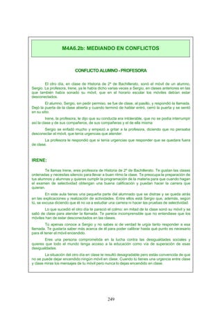CONFLICTO ALUMNO - PROFESORA
El otro día, en clase de Historia de 2º de Bachillerato, sonó el móvil de un alumno,
Sergio. La profesora, Irene, ya le había dicho varias veces a Sergio, en clases anteriores en las
que también había sonado su móvil, que en el horario escolar los móviles debían estar
desconectados.
El alumno, Sergio, sin pedir permiso, se fue de clase, al pasillo, y respondió la llamada.
Dejó la puerta de la clase abierta y cuando terminó de hablar entró, cerró la puerta y se sentó
en su sitio.
Irene, la profesora, le dijo que su conducta era intolerable, que no se podía interrumpir
así la clase y de sus compañeros, de sus compañeras y el de ella misma
Sergio se enfadó mucho y empezó a gritar a la profesora, diciendo que no pensaba
desconectar el móvil, que tenía urgencias que atender.
La profesora le respondió que si tenía urgencias que responder que se quedara fuera
de clase.
IRENE:
Te llamas Irene, eres profesora de Historia de 2º de Bachillerato. Te gustan las clases
ordenadas y necesitas silencio para llevar a buen ritmo la clase. Te preocupa la preparación de
tus alumnos y alumnas y quieres cumplir la programación de la materia para que cuando hagan
el examen de selectividad obtengan una buena calificación y puedan hacer la carrera que
quieran.
En este aula tienes una pequeña parte del alumnado que se distrae y se queda atrás
en las explicaciones y realización de actividades. Entre ellos está Sergio que, además, según
tú, se excusa diciendo que él no va a estudiar una carrera ni hacer las pruebas de selectividad.
Lo que sucedió el otro día te pareció el colmo: en mitad de la clase sonó su móvil y se
salió de clase para atender la llamada. Te parece incomprensible que no entendiese que los
móviles han de estar desconectados en las clases.
Tú apenas conoce a Sergio y no sabes si de verdad le urgía tanto responder a esa
llamada. Te gustaría saber más acerca de él para poder calibrar hasta qué punto es necesario
para él tener el móvil encendido.
Eres una persona comprometida en la lucha contra las desigualdades sociales y
quieres que todo el mundo tenga acceso a la educación como vía de superación de esas
desigualdades.
La situación del otro día en clase te resultó desagradable pero estás convencida de que
no se puede dejar encendido ningún móvil en clase. Cuando tú tienes una urgencia entre clase
y clase miras los mensajes de tu móvil pero nunca lo dejas encendido en clase.
M4A6.2b: MEDIANDO EN CONFLICTOS
249
 